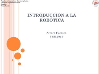 Facultad de Ingeniería en Ciencias Aplicadas
Carrera de Ingeniería Industrial
Robótica
Alvaro Fuentes
INTRODUCCIÓN A LA
ROBÓTICA
Alvaro Fuentes
03.05.2013
 