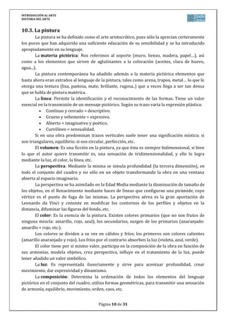INTRODUCCIÓN AL ARTE
HISTORIA DEL ARTE


10.3. La pintura
        La pintura se ha definido como el arte aristocrático, pues sólo la aprecian certeramente
los pocos que han adquirido una suficiente educación de su sensibilidad y se ha introducido
apropiadamente en su lenguaje.
        La materia pictórica: Nos referimos al soporte (muro, lienzo, madera, papel…), así
como a los elementos que sirven de aglutinantes a la coloración (aceites, clara de huevo,
agua...).
        La pintura contemporánea ha añadido además a la materia pictórica elementos que
hasta ahora eran extraños al lenguaje de la pintura, tales como arena, trapos, metal… lo que le
otorga una textura (lisa, pastosa, mate, brillante, rugosa..) que a veces llega a ser tan densa
que se habla de pintura matérica.
        La línea: Permite la identificación y el reconocimiento de las formas. Tiene un valor
esencial en la transmisión de un mensaje pictórico. Según su trazo varía la expresión plástica:
              Contínuo y cerrado = descriptivo.
              Grueso y vehemente = expresivo.
              Abierto = imaginativo y poético.
              Curvilíneo = sensualidad.
        Si en una obra predominan trazos verticales suele tener una significación mística; si
son triangulares, equilibrio; si son circular, perfección, etc.
        El volumen: Es una ficción en la pintura, ya que ésta es siempre bidimensional, si bien
lo que el autor quiere transmitir es, una sensación de tridimensionalidad, y ello lo logra
mediante la luz, el color, la línea, etc.
        La perspectiva: Mediante la misma se simula profundidad (la tercera dimensión), en
todo el conjunto del cuadro y no sólo en un objeto transformando la obra en una ventana
abierta al espacio imaginario.
        La perspectiva se ha asimilado en la Edad Media mediante la disminución de tamaño de
los objetos, en el Renacimiento mediante haces de líneas que configuran una pirámide, cuyo
vértice es el punto de fuga de las mismas. La perspectiva aérea es la gran aportación de
Leonardo da Vinci y consiste en modificar los contornos de los perfiles y objetos en la
distancia, difuminar las figuras del fondo, etc.
        El color: Es la esencia de la pintura. Existen colores primarios (que no son frutos de
ninguna mezcla: amarillo, rojo, azul), los secundarios, surgen de los primarios (anaranjado:
amarillo + rojo, etc.).
        Los colores se dividen a su vez en cálidos y fríos; los primeros son colores calientes
(amarillo anaranjado y rojo). Los fríos por el contrario absorben la luz (violeta, azul, verde).
        El color tiene por sí mismo valor, participa en la composición de la obra en función de
sus armonías, modela objetos, crea perspectiva, influye en el tratamiento de la luz, puede
tener añadido un valor simbólico.
        La luz: Es representada ilusoriamente y sirve para acentuar profundidad, crear
movimiento, dar expresividad y dinamismo.
        La composición: Determina la ordenación de todos los elementos del lenguaje
pictórico en el conjunto del cuadro, utiliza formas geométricas, para transmitir una sensación
de armonía, equilibrio, movimiento, orden, caos, etc.


                                        Página 10 de 31
 