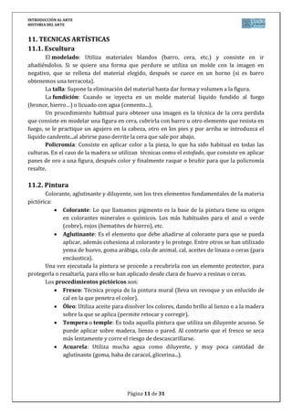 INTRODUCCIÓN AL ARTE
HISTORIA DEL ARTE


11. TECNICAS ARTÍSTICAS
11.1. Escultura
       El modelado: Utiliza materiales blandos (barro, cera, etc.) y consiste en ir
añadiéndolos. Si se quiere una forma que perdure se utiliza un molde con la imagen en
negativo, que se rellena del material elegido, después se cuece en un horno (si es barro
obtenemos una terracota).
       La talla: Supone la eliminación del material hasta dar forma y volumen a la figura.
       La fundición: Cuando se inyecta en un molde material líquido fundido al fuego
(bronce, hierro…) o licuado con agua (cemento...).
       Un procedimiento habitual para obtener una imagen es la técnica de la cera perdida
que consiste en modelar una figura en cera, cubrirla con barro u otro elemento que resista en
fuego, se le practique un agujero en la cabeza, otro en los pies y por arriba se introduzca el
líquido candente...al abrirse paso derrite la cera que sale por abajo.
       Policromía: Consiste en aplicar color a la pieza, lo que ha sido habitual en todas las
culturas. En el caso de la madera se utilizan técnicas como el estofado, que consiste en aplicar
panes de oro a una figura, después color y finalmente raspar o bruñir para que la policromía
resalte.

11.2. Pintura
       Colorante, aglutinante y diluyente, son los tres elementos fundamentales de la materia
pictórica:
              Colorante: Lo que llamamos pigmento es la base de la pintura tiene su origen
              en colorantes minerales o químicos. Los más habituales para el azul o verde
              (cobre), rojos (hematites de hierro), etc.
              Aglutinante: Es el elemento que debe añadirse al colorante para que se pueda
              aplicar, además cohesiona al colorante y lo protege. Entre otros se han utilizado
              yema de huevo, goma arábiga, cola de animal, cal, aceites de linaza o ceras (para
              encáustica).
       Una vez ejecutada la pintura se procede a recubrirla con un elemento protector, para
protegerla o resaltarla, para ello se han aplicado desde clara de huevo a resinas o ceras.
       Los procedimientos pictóricos son:
              Fresco: Técnica propia de la pintura mural (lleva un revoque y un enlucido de
              cal en la que penetra el color).
              Óleo: Utiliza aceite para disolver los colores, dando brillo al lienzo o a la madera
              sobre la que se aplica (permite retocar y corregir).
              Tempera o temple: Es toda aquella pintura que utiliza un diluyente acuoso. Se
              puede aplicar sobre madera, lienzo o pared. Al contrario que el fresco se seca
              más lentamente y corre el riesgo de descascarillarse.
              Acuarela: Utiliza mucha agua como diluyente, y muy poca cantidad de
              aglutinante (goma, baba de caracol, glicerina...).




                                         Página 11 de 31
 