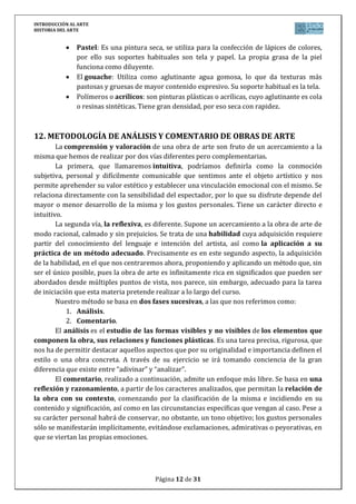 INTRODUCCIÓN AL ARTE
HISTORIA DEL ARTE


               Pastel: Es una pintura seca, se utiliza para la confección de lápices de colores,
               por ello sus soportes habituales son tela y papel. La propia grasa de la piel
               funciona como diluyente.
               El gouache: Utiliza como aglutinante agua gomosa, lo que da texturas más
               pastosas y gruesas de mayor contenido expresivo. Su soporte habitual es la tela.
               Polímeros o acrílicos: son pinturas plásticas o acrílicas, cuyo aglutinante es cola
               o resinas sintéticas. Tiene gran densidad, por eso seca con rapidez.



12. METODOLOGÍA DE ANÁLISIS Y COMENTARIO DE OBRAS DE ARTE
        La comprensión y valoración de una obra de arte son fruto de un acercamiento a la
misma que hemos de realizar por dos vías diferentes pero complementarias.
        La primera, que llamaremos intuitiva, podríamos definirla como la conmoción
subjetiva, personal y difícilmente comunicable que sentimos ante el objeto artístico y nos
permite aprehender su valor estético y establecer una vinculación emocional con el mismo. Se
relaciona directamente con la sensibilidad del espectador, por lo que su disfrute depende del
mayor o menor desarrollo de la misma y los gustos personales. Tiene un carácter directo e
intuitivo.
        La segunda vía, la reflexiva, es diferente. Supone un acercamiento a la obra de arte de
modo racional, calmado y sin prejuicios. Se trata de una habilidad cuya adquisición requiere
partir del conocimiento del lenguaje e intención del artista, así como la aplicación a su
práctica de un método adecuado. Precisamente es en este segundo aspecto, la adquisición
de la habilidad, en el que nos centraremos ahora, proponiendo y aplicando un método que, sin
ser el único posible, pues la obra de arte es infinitamente rica en significados que pueden ser
abordados desde múltiples puntos de vista, nos parece, sin embargo, adecuado para la tarea
de iniciación que esta materia pretende realizar a lo largo del curso.
        Nuestro método se basa en dos fases sucesivas, a las que nos referimos como:
            1. Análisis.
            2. Comentario.
        El análisis es el estudio de las formas visibles y no visibles de los elementos que
componen la obra, sus relaciones y funciones plásticas. Es una tarea precisa, rigurosa, que
nos ha de permitir destacar aquellos aspectos que por su originalidad e importancia definen el
estilo o una obra concreta. A través de su ejercicio se irá tomando conciencia de la gran
diferencia que existe entre “adivinar” y “analizar”.
        El comentario, realizado a continuación, admite un enfoque más libre. Se basa en una
reflexión y razonamiento, a partir de los caracteres analizados, que permitan la relación de
la obra con su contexto, comenzando por la clasificación de la misma e incidiendo en su
contenido y significación, así como en las circunstancias específicas que vengan al caso. Pese a
su carácter personal habrá de conservar, no obstante, un tono objetivo; los gustos personales
sólo se manifestarán implícitamente, evitándose exclamaciones, admirativas o peyorativas, en
que se viertan las propias emociones.




                                         Página 12 de 31
 