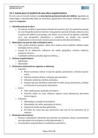 INTRODUCCIÓN AL ARTE
HISTORIA DEL ARTE


12.1. Guión para el análisis de una obra arquitectónica
En este caso se trata de realizar una descripción pormenorizada del edificio, siguiendo un
orden lógico e identificando todos los elementos significativos del mismo. Podemos seguir el
siguiente esquema:

1. Identificación de la obra:
       o Se trata de establecer qué tenemos delante de nuestros ojos. En arquitectura puede
          ser una fotografía (exterior-interior; vista general o parcial, fachada, cabecera, etc.);
          la planta del edificio (cruz griega, cruz latina…en el caso de las iglesias, cuadrada,
          etc.); una perspectiva axiométrica o isométrica; un alzado, una sección
          (longitudinal o transversal) e incluso una reconstrucción ideal del edificio.
2. Materiales con que ha sido realizada la obra:
       o Tipo: piedra (mármol, granito, caliza, etc.), madera, barro (ladrillo, adobe), tapial,
          hormigón, hierro, cristal…
       o Causas de su utilización: influencia del medio geográfico, criterios estéticos,
          prácticos, técnicos…
       o Cualidades estéticas: pesadez, ligereza, belleza,….
3. Sistema arquitectónico:
       o Adintelado
       o Abovedado
4. Elementos constructivos: soportes y cubiertas.
       o Soportes:
                 Muros (conviene indicar el tipo de aparejo, paramento y relación macizo-
                 vano).
                 Soportes exentos: pilares, columnas, pies derechos…
                 Adosados: pilastras, estribos, ménsulas…
                 Siempre hay que identificar y describir el orden al que pertenecen, y señalar
                 si la función es estructural o decorativa.
       o Arcos:
                 Tipo: medio punto, apuntado, herradura…
                 Función: cubrir un vano, refuerzo, separar naves (formeros), decorativa
                 (arcos ciegos)…
       o Cubiertas:
                 Adinteladas y armaduras de madera.
                 Abovedadas: de cañón, apuntadas, de arista…
                 Cúpulas de media naranja, gallonadas…
                 En todos los casos hay que mencionar cada uno de los elementos de la
                 cubierta.
5. Elementos decorativos.
       o Escasos o abundantes (elemento que permite, en ocasiones, ubicar correctamente
          una obra dentro de una época y estilo determinado…).
       o Su naturaleza: arquitectónicos, escultóricos o pictóricos…



                                         Página 13 de 31
 