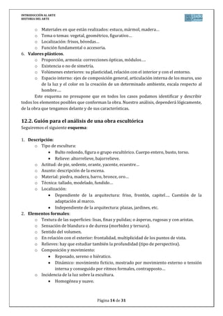 INTRODUCCIÓN AL ARTE
HISTORIA DEL ARTE


       o Materiales en que están realizados: estuco, mármol, madera…
       o Tema o temas: vegetal, geométrico, figurativo…
       o Localización: frisos, bóvedas…
       o Función fundamental o accesoria.
6. Valores plásticos.
       o Proporción, armonía: correcciones ópticas, módulos….
       o Existencia o no de simetría.
       o Volúmenes exteriores: su plasticidad, relación con el interior y con el entorno.
       o Espacio interno: ejes de composición general, articulación interna de los muros, uso
           de la luz y el color en la creación de un determinado ambiente, escala respecto al
           hombre….
       Este esquema no presupone que en todos los casos podamos identificar y describir
todos los elementos posibles que conforman la obra. Nuestro análisis, dependerá lógicamente,
de la obra que tengamos delante y de sus características.

12.2. Guión para el análisis de una obra escultórica
Seguiremos el siguiente esquema:

1. Descripción:
      o Tipo de escultura:
                Bulto redondo, figura o grupo escultórico. Cuerpo entero, busto, torso.
                Relieve: altorrelieve, bajorrelieve.
      o Actitud: de pie, sedente, orante, yacente, ecuestre…
      o Asunto: descripción de la escena.
      o Material: piedra, madera, barro, bronce, oro…
      o Técnica: tallado, modelado, fundido…
      o Localización:
                Dependiente de la arquitectura: friso, frontón, capitel…. Cuestión de la
                adaptación al marco.
                Independiente de la arquitectura: plazas, jardines, etc.
2. Elementos formales:
      o Textura de las superficies: lisas, finas y pulidas; o ásperas, rugosas y con aristas.
      o Sensación de blandura o de dureza (morbidez y tersura).
      o Sentido del volumen.
      o En relación con el exterior: frontalidad, multiplicidad de los puntos de vista.
      o Relieves: hay que estudiar también la profundidad (tipo de perspectiva).
      o Composición y movimiento:
                Reposado, sereno o hiératico.
                Dinámico: movimiento ficticio, mostrado por movimiento externo o tensión
                interna y conseguido por ritmos formales, contrapposto…
      o Incidencia de la luz sobre la escultura.
                Homogénea y suave.



                                       Página 14 de 31
 