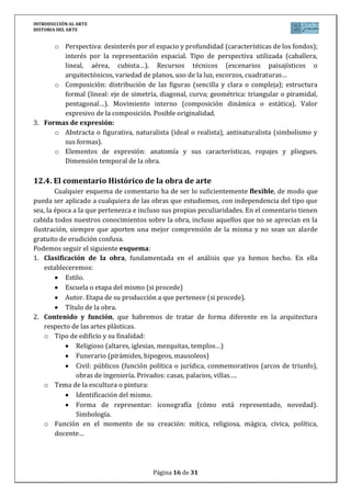 INTRODUCCIÓN AL ARTE
HISTORIA DEL ARTE


      o Perspectiva: desinterés por el espacio y profundidad (características de los fondos);
        interés por la representación espacial. Tipo de perspectiva utilizada (caballera,
        lineal, aérea, cubista…). Recursos técnicos (escenarios paisajísticos o
        arquitectónicos, variedad de planos, uso de la luz, escorzos, cuadraturas…
      o Composición: distribución de las figuras (sencilla y clara o compleja); estructura
        formal (lineal: eje de simetría, diagonal, curva; geométrica: triangular o piramidal,
        pentagonal…). Movimiento interno (composición dinámica o estática). Valor
        expresivo de la composición. Posible originalidad.
3. Formas de expresión:
      o Abstracta o figurativa, naturalista (ideal o realista), antinaturalista (simbolismo y
        sus formas).
      o Elementos de expresión: anatomía y sus características, ropajes y pliegues.
        Dimensión temporal de la obra.

12.4. El comentario Histórico de la obra de arte
        Cualquier esquema de comentario ha de ser lo suficientemente flexible, de modo que
pueda ser aplicado a cualquiera de las obras que estudiemos, con independencia del tipo que
sea, la época a la que pertenezca e incluso sus propias peculiaridades. En el comentario tienen
cabida todos nuestros conocimientos sobre la obra, incluso aquellos que no se aprecian en la
ilustración, siempre que aporten una mejor comprensión de la misma y no sean un alarde
gratuito de erudición confusa.
Podemos seguir el siguiente esquema:
1. Clasificación de la obra, fundamentada en el análisis que ya hemos hecho. En ella
    estableceremos:
           Estilo.
           Escuela o etapa del mismo (si procede)
           Autor. Etapa de su producción a que pertenece (si procede).
           Título de la obra.
2. Contenido y función, que habremos de tratar de forma diferente en la arquitectura
    respecto de las artes plásticas.
    o Tipo de edificio y su finalidad:
               Religioso (altares, iglesias, mezquitas, templos…)
               Funerario (pirámides, hipogeos, mausoleos)
               Civil: públicos (función política o jurídica, conmemorativos (arcos de triunfo),
               obras de ingeniería. Privados: casas, palacios, villas….
    o Tema de la escultura o pintura:
               Identificación del mismo.
               Forma de representar: iconografía (cómo está representado, novedad).
               Simbología.
    o Función en el momento de su creación: mítica, religiosa, mágica, cívica, política,
        docente…




                                       Página 16 de 31
 