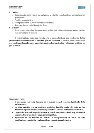 INTRODUCCIÓN AL ARTE
HISTORIA DEL ARTE


3. La obra.
   o Circunstancias concretas de su realización y relación con el contexto sociocultural en
       que aparece.
   o Posibles antecedentes.
   o Su importancia en la producción total del artista.
   o Su trascendencia en la Historia del Arte.
4. El autor.
   o Breve reseña biográfica, haciendo especial hincapié en las circunstancias que incidan
       en la obra objeto de estudio.

       El comentario de cualquier obra de arte se completará con una explicación de los
procesos históricos claves de la época en que fue realizada. El objetivo de esta explicación
será establecer las relaciones que existen entre el autor, la obra y el tiempo histórico en
que se sitúan.




PREGUNTAS PAEG:
     El arte como expresión humana en el tiempo y en el espacio: significado de la
     obra artística.
     La obra artística en su contexto histórico. Función social del arte en las
     diferentes épocas: artistas, mecenas y clientes. La mujer en la creación artística.
     La peculiaridad del lenguaje plástico y visual: materiales, técnicas y elementos
     formales. Importancia del lenguaje iconográfico.
     Aplicación de un método de análisis e interpretación de obras de arte
     significativas en relación con los estilos y con artistas relevantes.


                                      Página 17 de 31
 
