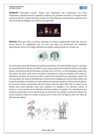 INTRODUCCIÓN AL ARTE
HISTORIA DEL ARTE


BODEGÓN: Naturaleza muerta. Pintura que representa una composición con seres
inanimados, animales muertos, vegetales y objetos. Los podemos encontrar a lo largo de toda
la historia del arte, aunque son más comunes en el Arte Barroco, como podemos apreciar en la
obra de Zurbarán Bodegón de cacharros, del siglo XVII.




BÓVEDA: Obra que cubre, en forma arqueada, un espacio comprendido entre dos muros o
varios pilares. Es engendrada por un arco que sigue un movimiento de traslación,
generalmente recto (ver la figura Bóvedas más abajo), aunque puede ser circular, etc.




Los principales tipos de bóvedas que podemos encontrar son: falsa bóveda, la que se consigue
por aproximación de hileras; de cañón, la que surge a partir de la traslación del arco de medio
punto, característica del Arte Romano, del siglo II a.C. al V d.C., y el Arte Románico, siglos XI y
XII; anular, de cañón sobre muros circulares concéntricos, como por ejemplo en los teatros y
anfiteatros romanos; de cuarto de cañón, a partir de la mitad del arco; apuntada, a partir del
arco apuntado; de arista, la obtenida por la intersección ortogonal de dos de medio cañón, con
lo que los empujes se localizan en cuatro puntos únicamente, donde se colocan fuertes pilares;
de crucería u ojival, característica del Arte Gótico entre los siglos XIII y XV, al colocar en las
aristas unos arcos llamados ojivas que conducen los empujes a los extremos, donde, al
exterior, un arco lanzado al aire llamado arbotante conduce el empuje a los contrafuertes que
terminan por llevarlo a tierra, mientras que en el interior ese trabajo lo realizan los pilares; de
arcos cruzados, cuando las aristas no pasan por la clave (ver las figuras sobre los Tipos de
Bóvedas más abajo).




                                         Página 20 de 31
 