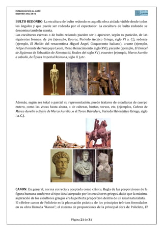 INTRODUCCIÓN AL ARTE
HISTORIA DEL ARTE


BULTO REDONDO: La escultura de bulto redondo es aquella obra aislada visible desde todos
los ángulos y que puede ser rodeada por el espectador. La escultura de bulto redondo se
denomina también exenta.
Las esculturas exentas o de bulto redondo pueden ser o aparecer, según su posición, de las
siguientes formas: de pie (ejemplo, Kouros, Período Arcaico Griego, siglo VI a. C.), sedente
(ejemplo, El Moisés del renacentista Miguel Ángel, Cinquecento Italiano), orante (ejemplo,
Felipe II orante de Pompeyo Leoni, Pleno Renacimiento, siglo XVI), yacente (ejemplo, El Doncel
de Sigüenza de Sebastián de Almonacid, finales del siglo XV), ecuestre (ejemplo, Marco Aurelio
a caballo, de Época Imperial Romana, siglo II ),etc.




Además, según sea total o parcial su representación, puede tratarse de esculturas de cuerpo
entero, como las vistas hasta ahora, o de cabezas, bustos, torsos, etc. (ejemplos, Cabeza de
Marco Aurelio o Busto de Marco Aurelio; o el Torso Belvedere, Período Helenístico Griego, siglo
I a. C.).




CANON: En general, norma correcta y aceptada como clásica. Regla de las proporciones de la
figura humana conforme al tipo ideal aceptado por los escultores griegos, dado que la máxima
aspiración de los escultores griegos era la perfecta proporción dentro de un ideal naturalista.
El célebre canon de Policleto es la plasmación práctica de los principios teóricos formulados
en su obra llamada “Kanon”; el sistema de proporciones de la principal obra de Policleto, El


                                        Página 21 de 31
 