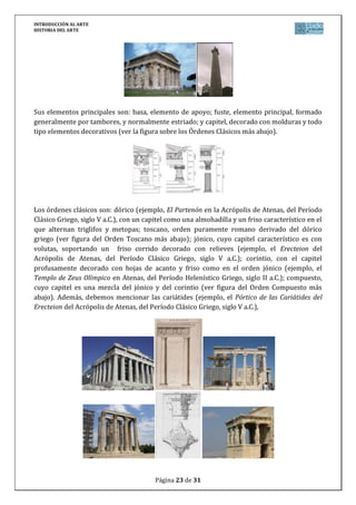 INTRODUCCIÓN AL ARTE
HISTORIA DEL ARTE




Sus elementos principales son: basa, elemento de apoyo; fuste, elemento principal, formado
generalmente por tambores, y normalmente estriado; y capitel, decorado con molduras y todo
tipo elementos decorativos (ver la figura sobre los Órdenes Clásicos más abajo).




Los órdenes clásicos son: dórico (ejemplo, El Partenón en la Acrópolis de Atenas, del Período
Clásico Griego, siglo V a.C.), con un capitel como una almohadilla y un friso característico en el
que alternan triglifos y metopas; toscano, orden puramente romano derivado del dórico
griego (ver figura del Orden Toscano más abajo); jónico, cuyo capitel característico es con
volutas, soportando un friso corrido decorado con relieves (ejemplo, el Erecteion del
Acrópolis de Atenas, del Período Clásico Griego, siglo V a.C.); corintio, con el capitel
profusamente decorado con hojas de acanto y friso como en el orden jónico (ejemplo, el
Templo de Zeus Olímpico en Atenas, del Período Helenístico Griego, siglo II a.C.); compuesto,
cuyo capitel es una mezcla del jónico y del corintio (ver figura del Orden Compuesto más
abajo). Además, debemos mencionar las cariátides (ejemplo, el Pórtico de las Cariátides del
Erecteion del Acrópolis de Atenas, del Período Clásico Griego, siglo V a.C.),




                                         Página 23 de 31
 