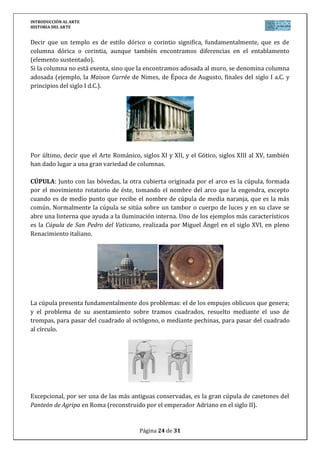 INTRODUCCIÓN AL ARTE
HISTORIA DEL ARTE


Decir que un templo es de estilo dórico o corintio significa, fundamentalmente, que es de
columna dórica o corintia, aunque también encontramos diferencias en el entablamento
(elemento sustentado).
Si la columna no está exenta, sino que la encontramos adosada al muro, se denomina columna
adosada (ejemplo, la Maison Carrée de Nimes, de Época de Augusto, finales del siglo I a.C. y
principios del siglo I d.C.).




Por último, decir que el Arte Románico, siglos XI y XII, y el Gótico, siglos XIII al XV, también
han dado lugar a una gran variedad de columnas.

CÚPULA: Junto con las bóvedas, la otra cubierta originada por el arco es la cúpula, formada
por el movimiento rotatorio de éste, tomando el nombre del arco que la engendra, excepto
cuando es de medio punto que recibe el nombre de cúpula de media naranja, que es la más
común. Normalmente la cúpula se sitúa sobre un tambor o cuerpo de luces y en su clave se
abre una linterna que ayuda a la iluminación interna. Uno de los ejemplos más característicos
es la Cúpula de San Pedro del Vaticano, realizada por Miguel Ángel en el siglo XVI, en pleno
Renacimiento italiano.




La cúpula presenta fundamentalmente dos problemas: el de los empujes oblicuos que genera;
y el problema de su asentamiento sobre tramos cuadrados, resuelto mediante el uso de
trompas, para pasar del cuadrado al octógono, o mediante pechinas, para pasar del cuadrado
al círculo.




Excepcional, por ser una de las más antiguas conservadas, es la gran cúpula de casetones del
Panteón de Agripa en Roma (reconstruido por el emperador Adriano en el siglo II).


                                        Página 24 de 31
 