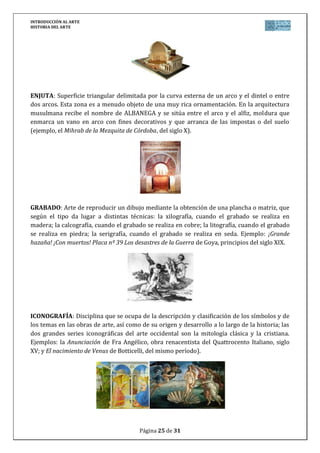 INTRODUCCIÓN AL ARTE
HISTORIA DEL ARTE




ENJUTA: Superficie triangular delimitada por la curva externa de un arco y el dintel o entre
dos arcos. Esta zona es a menudo objeto de una muy rica ornamentación. En la arquitectura
musulmana recibe el nombre de ALBANEGA y se sitúa entre el arco y el alfiz, moldura que
enmarca un vano en arco con fines decorativos y que arranca de las impostas o del suelo
(ejemplo, el Mihrab de la Mezquita de Córdoba, del siglo X).




GRABADO: Arte de reproducir un dibujo mediante la obtención de una plancha o matriz, que
según el tipo da lugar a distintas técnicas: la xilografía, cuando el grabado se realiza en
madera; la calcografía, cuando el grabado se realiza en cobre; la litografía, cuando el grabado
se realiza en piedra; la serigrafía, cuando el grabado se realiza en seda. Ejemplo: ¡Grande
hazaña! ¡Con muertos! Placa nº 39 Los desastres de la Guerra de Goya, principios del siglo XIX.




ICONOGRAFÍA: Disciplina que se ocupa de la descripción y clasificación de los símbolos y de
los temas en las obras de arte, así como de su origen y desarrollo a lo largo de la historia; las
dos grandes series iconográficas del arte occidental son la mitología clásica y la cristiana.
Ejemplos: la Anunciación de Fra Angélico, obra renacentista del Quattrocento Italiano, siglo
XV; y El nacimiento de Venus de Botticelli, del mismo período).




                                        Página 25 de 31
 