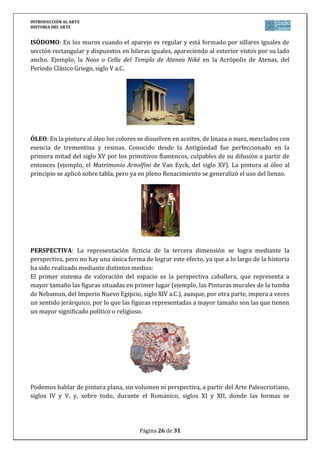 INTRODUCCIÓN AL ARTE
HISTORIA DEL ARTE


ISÓDOMO: En los muros cuando el aparejo es regular y está formado por sillares iguales de
sección rectangular y dispuestos en hileras iguales, apareciendo al exterior vistos por su lado
ancho. Ejemplo, la Naos o Cella del Templo de Atenea Niké en la Acrópolis de Atenas, del
Período Clásico Griego, siglo V a.C.




ÓLEO: En la pintura al óleo los colores se disuelven en aceites, de linaza o nuez, mezclados con
esencia de trementina y resinas. Conocido desde la Antigüedad fue perfeccionado en la
primera mitad del siglo XV por los primitivos flamencos, culpables de su difusión a partir de
entonces (ejemplo, el Matrimonio Arnolfini de Van Eyck, del siglo XV). La pintura al óleo al
principio se aplicó sobre tabla, pero ya en pleno Renacimiento se generalizó el uso del lienzo.




PERSPECTIVA: La representación ficticia de la tercera dimensión se logra mediante la
perspectiva, pero no hay una única forma de lograr este efecto, ya que a lo largo de la historia
ha sido realizado mediante distintos medios:
El primer sistema de valoración del espacio es la perspectiva caballera, que representa a
mayor tamaño las figuras situadas en primer lugar (ejemplo, las Pinturas murales de la tumba
de Nebamun, del Imperio Nuevo Egipcio, siglo XIV a.C.), aunque, por otra parte, impera a veces
un sentido jerárquico, por lo que las figuras representadas a mayor tamaño son las que tienen
un mayor significado político o religioso.




Podemos hablar de pintura plana, sin volumen ni perspectiva, a partir del Arte Paleocristiano,
siglos IV y V, y, sobre todo, durante el Románico, siglos XI y XII, donde las formas se




                                        Página 26 de 31
 