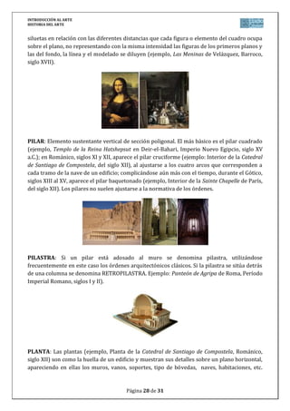INTRODUCCIÓN AL ARTE
HISTORIA DEL ARTE


siluetas en relación con las diferentes distancias que cada figura o elemento del cuadro ocupa
sobre el plano, no representando con la misma intensidad las figuras de los primeros planos y
las del fondo, la línea y el modelado se diluyen (ejemplo, Las Meninas de Velázquez, Barroco,
siglo XVII).




PILAR: Elemento sustentante vertical de sección poligonal. El más básico es el pilar cuadrado
(ejemplo, Templo de la Reina Hatshepsut en Deir-el-Bahari, Imperio Nuevo Egipcio, siglo XV
a.C.); en Románico, siglos XI y XII, aparece el pilar cruciforme (ejemplo: Interior de la Catedral
de Santiago de Compostela, del siglo XII), al ajustarse a los cuatro arcos que corresponden a
cada tramo de la nave de un edificio; complicándose aún más con el tiempo, durante el Gótico,
siglos XIII al XV, aparece el pilar baquetonado (ejemplo, Interior de la Sainte Chapelle de París,
del siglo XII). Los pilares no suelen ajustarse a la normativa de los órdenes.




PILASTRA: Si un pilar está adosado al muro se denomina pilastra, utilizándose
frecuentemente en este caso los órdenes arquitectónicos clásicos. Si la pilastra se sitúa detrás
de una columna se denomina RETROPILASTRA. Ejemplo: Panteón de Agripa de Roma, Período
Imperial Romano, siglos I y II).




PLANTA: Las plantas (ejemplo, Planta de la Catedral de Santiago de Compostela, Románico,
siglo XII) son como la huella de un edificio y muestran sus detalles sobre un plano horizontal,
apareciendo en ellas los muros, vanos, soportes, tipo de bóvedas, naves, habitaciones, etc.


                                         Página 28 de 31
 
