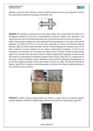 INTRODUCCIÓN AL ARTE
HISTORIA DEL ARTE


Además, a partir de ellas sabemos el tipo de edificio de que se trata y, por supuesto, la forma
de la planta (centralizada, cruz griega, cruz latina, etc.).




RELIEVE (Se indicarán y explicarán los tipos: bajo, medio, alto y rehundido): El relieve es la
modalidad escultórica en la que lo representado no aparece aislado, sino adherido a una
superficie que le sirve de fondo, poseyendo unas características que lo acercan a la pintura.
Según el porcentaje de figura que sobresalga del fondo distinguimos varios tipos: altorrelieve
(ejemplo, el Triunfo de Tito en el arco de este emperador en Roma, del Período Imperial
Romano, siglo I), cuando resalta del plano más de la mitad, llegando en ocasiones casi a ser de
bulto redondo al menos algunas de sus partes; mediorrelieve (ejemplo, el Friso de las
Panateneas del Partenón en el Acrópolis de Atenas, obra de Fidias, Período Clásico Griego,
siglo V a.C.), cuando sobresale más o menos la mitad; y bajorrelieve (ejemplo, la Leona herida
del Palacio de Assurbanipal en Niniveh, Imperio Nuevo Asirio, siglo VII a.C.), cuando casi no
sobresale la figura del fondo; relieve rehundido o huecorrelieve, utilizado principalmente en
la escultura egipcia (ejemplo, Pilono del Templo de Horus en Edfú, del Periodo Ptolemaico
Egipcio, siglo III a.C.), cuando se vacía únicamente el contorno de la figura resaltando gracias a
los contrastes de luz y sombra.




SEDENTE: Cuando la figura representada (en pintura o, sobre todo, en escultura) aparece
sentada. Ejemplo: El Moisés de Miguel Ángel, Renacimiento Italiano, Cinquecento, siglo XVI.




                                         Página 29 de 31
 