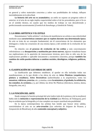INTRODUCCIÓN AL ARTE
HISTORIA DEL ARTE


en general y sobre materiales concretos y sobre sus posibilidades de trabajo, influyen
inevitablemente en la obra final.
       La historia del arte no es acumulativa, un estilo no supone un progreso sobre el
anterior, ni el arte de un siglo implica superioridad sobre el de los precedentes, pero sí lo es
en el sentido técnico, en cuanto que los medios de trabajo se van descubriendo y
perfeccionando sucesivamente (Cromlech de Stonehenge; y Catedral de Toledo).



3. LA OBRA ARTÍSTICA Y EL ESTILO
        Denominamos “estilo artístico” a la forma de manifestarse un artista o una colectividad
mediante unas características comunes que se repiten durante una determinada época.
En arte se trata de un concepto fundamental, sin él careceríamos de los elementos que
distinguen a todas las creaciones de una misma época y del sentido de la evolución de las
formas.
        En relación con el proceso de evolución de los estilos y más concretamente
refiriéndonos a su desaparición y sustitución por otros nuevos, algunos tratadistas basan
sus explicaciones en la aparición de innovaciones técnicas, pero ésta es sólo una de las
explicaciones posibles o aplicable únicamente a momentos concretos, porque también los
cambios de estilo pueden deberse a cambios sociales, ideológicos, religiosos, políticos,
etc.



4. CLASIFICACIÓN DE LAS OBRAS DE ARTE
       La clasificación que debemos establecer, al quedar en ella incluidas todas sus
manifestaciones, es la que divide a las obras de arte en Artes Plásticas (arquitectura,
pintura y escultura), Artes Decorativas (subordinadas a la arquitectura, como los
mosaicos, vidrieras, yeserías, etc., y exentas, como la miniatura, el grabado, la orfebrería,
los esmaltes, la cerámica...) y, por último, las Artes No Plásticas (literatura, música, danza,
fotografía, cine, etc.).



5. LA FUNCIÓN DEL ARTE
       Desde siempre la función principal del arte (sobre todo de la pintura y de la escultura)
había sido la imitación o representación de la realidad (Las Meninas, de Velázquez), pero
hoy es evidente que la fotografía y el cine cumplen con mayor exactitud esta posibilidad.
       En la época contemporánea los artistas han tenido que buscar otras salidas,
convirtiéndose el arte en un arte-creación (Las señoritas de Avignon de Picasso; y
Composición de Mondrian), de alto contenido conceptual y subjetivo.




                                         Página 3 de 31
 