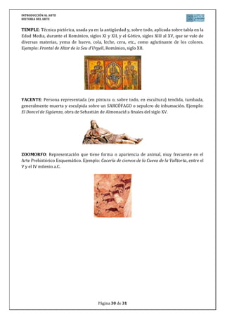 INTRODUCCIÓN AL ARTE
HISTORIA DEL ARTE


TEMPLE: Técnica pictórica, usada ya en la antigüedad y, sobre todo, aplicada sobre tabla en la
Edad Media, durante el Románico, siglos XI y XII, y el Gótico, siglos XIII al XV, que se vale de
diversas materias, yema de huevo, cola, leche, cera, etc., como aglutinante de los colores.
Ejemplo: Frontal de Altar de la Seu d'Urgell, Románico, siglo XII.




YACENTE: Persona representada (en pintura o, sobre todo, en escultura) tendida, tumbada,
generalmente muerta y esculpida sobre un SARCÓFAGO o sepulcro de inhumación. Ejemplo:
El Doncel de Sigüenza, obra de Sebastián de Almonacid a finales del siglo XV.




ZOOMORFO: Representación que tiene forma o apariencia de animal, muy frecuente en el
Arte Prehistórico Esquemático. Ejemplo: Cacería de ciervos de la Cueva de la Valltorta, entre el
V y el IV milenio a.C.




                                        Página 30 de 31
 