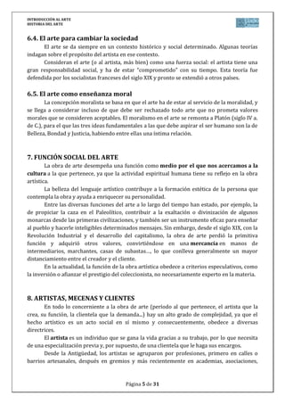 INTRODUCCIÓN AL ARTE
HISTORIA DEL ARTE


6.4. El arte para cambiar la sociedad
      El arte se da siempre en un contexto histórico y social determinado. Algunas teorías
indagan sobre el propósito del artista en ese contexto.
      Consideran el arte (o al artista, más bien) como una fuerza social: el artista tiene una
gran responsabilidad social, y ha de estar “comprometido” con su tiempo. Esta teoría fue
defendida por los socialistas franceses del siglo XIX y pronto se extendió a otros países.

6.5. El arte como enseñanza moral
        La concepción moralista se basa en que el arte ha de estar al servicio de la moralidad, y
se llega a considerar incluso de que debe ser rechazado todo arte que no prometa valores
morales que se consideren aceptables. El moralismo en el arte se remonta a Platón (siglo IV a.
de C.), para el que las tres ideas fundamentales a las que debe aspirar el ser humano son la de
Belleza, Bondad y Justicia, habiendo entre ellas una íntima relación.



7. FUNCIÓN SOCIAL DEL ARTE
        La obra de arte desempeña una función como medio por el que nos acercamos a la
cultura a la que pertenece, ya que la actividad espiritual humana tiene su reflejo en la obra
artística.
        La belleza del lenguaje artístico contribuye a la formación estética de la persona que
contempla la obra y ayuda a enriquecer su personalidad.
        Entre las diversas funciones del arte a lo largo del tiempo han estado, por ejemplo, la
de propiciar la caza en el Paleolítico, contribuir a la exaltación o divinización de algunos
monarcas desde las primeras civilizaciones, y también ser un instrumento eficaz para enseñar
al pueblo y hacerle inteligibles determinados mensajes. Sin embargo, desde el siglo XIX, con la
Revolución Industrial y el desarrollo del capitalismo, la obra de arte perdió la primitiva
función y adquirió otros valores, convirtiéndose en una mercancía en manos de
intermediarios, marchantes, casas de subastas…, lo que conlleva generalmente un mayor
distanciamiento entre el creador y el cliente.
        En la actualidad, la función de la obra artística obedece a criterios especulativos, como
la inversión o afianzar el prestigio del coleccionista, no necesariamente experto en la materia.



8. ARTISTAS, MECENAS Y CLIENTES
       En todo lo concerniente a la obra de arte (período al que pertenece, el artista que la
crea, su función, la clientela que la demanda...) hay un alto grado de complejidad, ya que el
hecho artístico es un acto social en sí mismo y consecuentemente, obedece a diversas
directrices.
       El artista es un individuo que se gana la vida gracias a su trabajo, por lo que necesita
de una especialización previa y, por supuesto, de una clientela que le haga sus encargos.
       Desde la Antigüedad, los artistas se agruparon por profesiones, primero en calles o
barrios artesanales, después en gremios y más recientemente en academias, asociaciones,


                                         Página 5 de 31
 