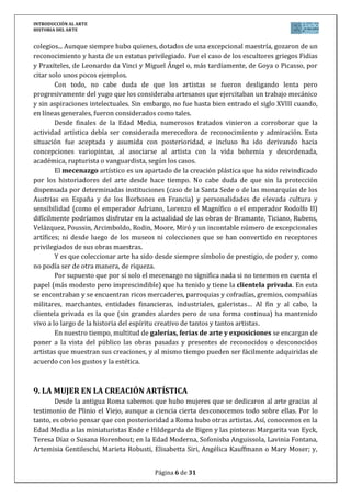 INTRODUCCIÓN AL ARTE
HISTORIA DEL ARTE


colegios... Aunque siempre hubo quienes, dotados de una excepcional maestría, gozaron de un
reconocimiento y hasta de un estatus privilegiado. Fue el caso de los escultores griegos Fidias
y Praxíteles, de Leonardo da Vinci y Miguel Ángel o, más tardíamente, de Goya o Picasso, por
citar solo unos pocos ejemplos.
        Con todo, no cabe duda de que los artistas se fueron desligando lenta pero
progresivamente del yugo que los consideraba artesanos que ejercitaban un trabajo mecánico
y sin aspiraciones intelectuales. Sin embargo, no fue hasta bien entrado el siglo XVIII cuando,
en líneas generales, fueron considerados como tales.
        Desde finales de la Edad Media, numerosos tratados vinieron a corroborar que la
actividad artística debía ser considerada merecedora de reconocimiento y admiración. Esta
situación fue aceptada y asumida con posterioridad, e incluso ha ido derivando hacia
concepciones variopintas, al asociarse al artista con la vida bohemia y desordenada,
académica, rupturista o vanguardista, según los casos.
        El mecenazgo artístico es un apartado de la creación plástica que ha sido reivindicado
por los historiadores del arte desde hace tiempo. No cabe duda de que sin la protección
dispensada por determinadas instituciones (caso de la Santa Sede o de las monarquías de los
Austrias en España y de los Borbones en Francia) y personalidades de elevada cultura y
sensibilidad (como el emperador Adriano, Lorenzo el Magnífico o el emperador Rodolfo II)
difícilmente podríamos disfrutar en la actualidad de las obras de Bramante, Ticiano, Rubens,
Velázquez, Poussin, Arcimboldo, Rodin, Moore, Miró y un incontable número de excepcionales
artífices; ni desde luego de los museos ni colecciones que se han convertido en receptores
privilegiados de sus obras maestras.
        Y es que coleccionar arte ha sido desde siempre símbolo de prestigio, de poder y, como
no podía ser de otra manera, de riqueza.
        Por supuesto que por sí solo el mecenazgo no significa nada si no tenemos en cuenta el
papel (más modesto pero imprescindible) que ha tenido y tiene la clientela privada. En esta
se encontraban y se encuentran ricos mercaderes, parroquias y cofradías, gremios, compañías
militares, marchantes, entidades financieras, industriales, galeristas… Al fin y al cabo, la
clientela privada es la que (sin grandes alardes pero de una forma continua) ha mantenido
vivo a lo largo de la historia del espíritu creativo de tantos y tantos artistas.
        En nuestro tiempo, multitud de galerías, ferias de arte y exposiciones se encargan de
poner a la vista del público las obras pasadas y presentes de reconocidos o desconocidos
artistas que muestran sus creaciones, y al mismo tiempo pueden ser fácilmente adquiridas de
acuerdo con los gustos y la estética.



9. LA MUJER EN LA CREACIÓN ARTÍSTICA
        Desde la antigua Roma sabemos que hubo mujeres que se dedicaron al arte gracias al
testimonio de Plinio el Viejo, aunque a ciencia cierta desconocemos todo sobre ellas. Por lo
tanto, es obvio pensar que con posterioridad a Roma hubo otras artistas. Así, conocemos en la
Edad Media a las miniaturistas Ende e Hildegarda de Bigen y las pintoras Margarita van Eyck,
Teresa Díaz o Susana Horenbout; en la Edad Moderna, Sofonisba Anguissola, Lavinia Fontana,
Artemisia Gentileschi, Marieta Robusti, Elisabetta Siri, Angélica Kauffmann o Mary Moser; y,


                                        Página 6 de 31
 
