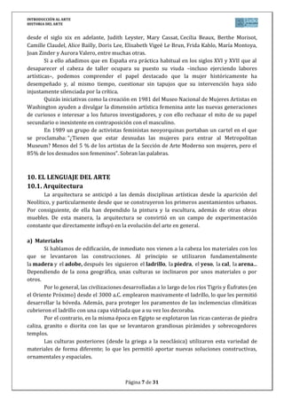 INTRODUCCIÓN AL ARTE
HISTORIA DEL ARTE


desde el siglo xix en adelante, Judith Leyster, Mary Cassat, Cecilia Beaux, Berthe Morisot,
Camille Claudel, Alice Bailly, Doris Lee, Elisabeth Vigeé Le Brun, Frida Kahlo, María Montoya,
Joan Zinder y Aurora Valero, entre muchas otras.
        Si a ello añadimos que en España era práctica habitual en los siglos XVI y XVII que al
desaparecer el cabeza de taller ocupara su puesto su viuda –incluso ejerciendo labores
artísticas–, podemos comprender el papel destacado que la mujer históricamente ha
desempeñado y, al mismo tiempo, cuestionar sin tapujos que su intervención haya sido
injustamente silenciada por la crítica.
        Quizás iniciativas como la creación en 1981 del Museo Nacional de Mujeres Artistas en
Washington ayuden a divulgar la dimensión artística femenina ante las nuevas generaciones
de curiosos e interesar a los futuros investigadores, y con ello rechazar el mito de su papel
secundario o inexistente en contraposición con el masculino.
        En 1989 un grupo de activistas feministas neoyorquinas portaban un cartel en el que
se proclamaba: “¿Tienen que estar desnudas las mujeres para entrar al Metropolitan
Museum? Menos del 5 % de los artistas de la Sección de Arte Moderno son mujeres, pero el
85% de los desnudos son femeninos”. Sobran las palabras.



10. EL LENGUAJE DEL ARTE
10.1. Arquitectura
       La arquitectura se anticipó a las demás disciplinas artísticas desde la aparición del
Neolítico, y particularmente desde que se construyeron los primeros asentamientos urbanos.
Por consiguiente, de ella han dependido la pintura y la escultura, además de otras obras
muebles. De esta manera, la arquitectura se convirtió en un campo de experimentación
constante que directamente influyó en la evolución del arte en general.

a) Materiales
        Si hablamos de edificación, de inmediato nos vienen a la cabeza los materiales con los
que se levantaron las construcciones. Al principio se utilizaron fundamentalmente
la madera y el adobe, después les siguieron el ladrillo, la piedra, el yeso, la cal, la arena...
Dependiendo de la zona geográfica, unas culturas se inclinaron por unos materiales o por
otros.
        Por lo general, las civilizaciones desarrolladas a lo largo de los ríos Tigris y Éufrates (en
el Oriente Próximo) desde el 3000 a.C. emplearon masivamente el ladrillo, lo que les permitió
desarrollar la bóveda. Además, para proteger los paramentos de las inclemencias climáticas
cubrieron el ladrillo con una capa vidriada que a su vez los decoraba.
        Por el contrario, en la misma época en Egipto se explotaron las ricas canteras de piedra
caliza, granito o diorita con las que se levantaron grandiosas pirámides y sobrecogedores
templos.
        Las culturas posteriores (desde la griega a la neoclásica) utilizaron esta variedad de
materiales de forma diferente; lo que les permitió aportar nuevas soluciones constructivas,
ornamentales y espaciales.



                                           Página 7 de 31
 