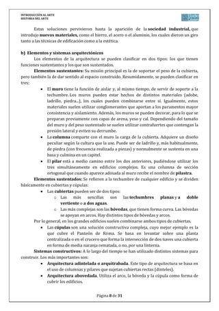 INTRODUCCIÓN AL ARTE
HISTORIA DEL ARTE


       Estas soluciones pervivieron hasta la aparición de la sociedad industrial, que
introdujo nuevos materiales, como el hierro, el acero o el aluminio, los cuales dieron un giro
tanto a las técnicas de edificación como a la estética.

b) Elementos y sistemas arquitectónicos
       Los elementos de la arquitectura se pueden clasificar en dos tipos: los que tienen
funciones sustentantes y los que son sustentados.
       Elementos sustentantes: Su misión principal es la de soportar el peso de la cubierta,
pero también la de dar sentido al espacio construido. Resumidamente, se pueden clasificar en
tres:
              El muro tiene la función de aislar y, al mismo tiempo, de servir de soporte a la
              techumbre. Los muros pueden estar hechos de distintos materiales (adobe,
              ladrillo, piedra...), los cuales pueden combinarse entre sí. Igualmente, estos
              materiales suelen utilizar conglomerantes que aportan a los paramentos mayor
              consistencia y aislamiento. Además, los muros se pueden decorar, para lo que se
              preparan previamente con capas de arena, yeso y cal. Dependiendo del tamaño
              del muro y del peso sustentado se suelen utilizar contrafuertes que contengan la
              presión lateral y eviten su derrumbe.
              La columna comparte con el muro la carga de la cubierta. Adquiere un diseño
              peculiar según la cultura que la use. Puede ser de ladrillo y, más habitualmente,
              de piedra (con frecuencia realizada a piezas) y normalmente se sustenta en una
              basa y culmina en un capitel.
              El pilar está a medio camino entre los dos anteriores, pudiéndose utilizar los
              tres simultáneamente en edificios complejos. Es una columna de sección
              ortogonal que cuando aparece adosada al muro recibe el nombre de pilastra.
       Elementos sustentados: Se refieren a la techumbre de cualquier edificio y se dividen
básicamente en cubiertas y cúpulas:
              Las cubiertas pueden ser de dos tipos:
                  o Las más sencillas son las techumbres planas y a doble
                      vertiente o a dos aguas.
                  o Las más complejas son las bóvedas, que tienen forma curva. Las bóvedas
                      se apoyan en arcos. Hay distintos tipos de bóvedas y arcos.
       Por lo general, en los grandes edificios suelen combinarse ambos tipos de cubiertas.
              Las cúpulas son una solución constructiva compleja, cuyo mejor ejemplo es la
              que cubre el Panteón de Roma. Se basa en levantar sobre una planta
              centralizada o en el crucero que forma la intersección de dos naves una cubierta
              en forma de media naranja rematada, o no, por una linterna.
       Sistemas constructivos: A lo largo del tiempo se han utilizado distintos sistemas para
construir. Los más importantes son:
              Arquitectura adintelada o arquitrabada. Este tipo de arquitectura se basa en
              el uso de columnas y pilares que sujetan cubiertas rectas (dinteles).
              Arquitectura abovedada. Utiliza el arco, la bóveda y la cúpula como forma de
              cubrir los edificios.


                                        Página 8 de 31
 