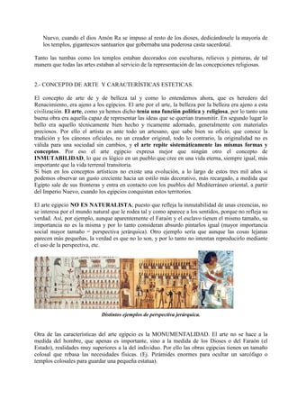 Nuevo, cuando el dios Amón Ra se impuso al resto de los dioses, dedicándosele la mayoría de
   los templos, gigantescos santuarios que gobernaba una poderosa casta sacerdotal.

Tanto las tumbas como los templos estaban decorados con esculturas, relieves y pinturas, de tal
manera que todas las artes estaban al servicio de la representación de las concepciones religiosas.


2.- CONCEPTO DE ARTE Y CARACTERÍSTICAS ESTETICAS.

El concepto de arte de y de belleza tal y como lo entendemos ahora, que es heredero del
Renacimiento, era ajeno a los egipcios. El arte por el arte, la belleza por la belleza era ajeno a esta
civilización. El arte, como ya hemos dicho tenía una función política y religiosa, por lo tanto una
buena obra era aquella capaz de representar las ideas que se querían transmitir. En segundo lugar lo
bello era aquello técnicamente bien hecho y ricamente adornado, generalmente con materiales
preciosos. Por ello el artista es ante todo un artesano, que sabe bien su oficio, que conoce la
tradición y los cánones oficiales, no un creador original, todo lo contrario, la originalidad no es
válida para una sociedad sin cambios, y el arte repite sistemáticamente las mismas formas y
conceptos. Por eso el arte egipcio expresa mejor que ningún otro el concepto de
INMUTABILIDAD, lo que es lógico en un pueblo que cree en una vida eterna, siempre igual, más
importante que la vida terrenal transitoria.
Si bien en los conceptos artísticos no existe una evolución, a lo largo de estos tres mil años si
podemos observar un gusto creciente hacia un estilo más decorativo, más recargado, a medida que
Egipto sale de sus fronteras y entra en contacto con los pueblos del Mediterráneo oriental, a partir
del Imperio Nuevo, cuando los egipcios conquistan estos territorios.

El arte egipcio NO ES NATURALISTA, puesto que refleja la inmutabilidad de unas creencias, no
se interesa por el mundo natural que le rodea tal y como aparece a los sentidos, porque no refleja su
verdad. Así, por ejemplo, aunque aparentemente el Faraón y el esclavo tienen el mismo tamaño, su
importancia no es la misma y por lo tanto consideran absurdo pintarlos igual (mayor importancia
social mayor tamaño = perspectiva jerárquica). Otro ejemplo sería que aunque las cosas lejanas
parecen más pequeñas, la verdad es que no lo son, y por lo tanto no intentan reproducirlo mediante
el uso de la perspectiva, etc.




                             Distintos ejemplos de perspectiva jerárquica.


Otra de las características del arte egipcio es la MONUMENTALIDAD. El arte no se hace a la
medida del hombre, que apenas es importante, sino a la medida de los Dioses o del Faraón (el
Estado), realidades muy superiores a la del individuo. Por ello las obras egipcias tienen un tamaño
colosal que rebasa las necesidades físicas. (Ej. Pirámides enormes para ocultar un sarcófago o
templos colosales para guardar una pequeña estatua).
 