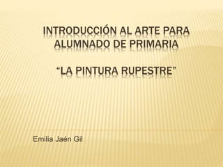 INTRODUCCIÓN AL ARTE PARA
ALUMNADO DE PRIMARIA
“LA PINTURA RUPESTRE”
Emilia Jaén Gil
 