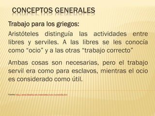 CONCEPTOS GENERALES
Trabajo para los griegos:
Aristóteles distinguía las actividades entre
libres y serviles. A las libres se les conocía
como “ocio” y a las otras “trabajo correcto”

Ambas cosas son necesarias, pero el trabajo
servil era como para esclavos, mientras el ocio
es considerado como útil.
Fuente: http://www.filosofia.net/materiales/num/numero9a.htm

 