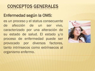 CONCEPTOS GENERALES
Enfermedad según la OMS:
es un proceso y el status consecuente
de afección de un ser vivo,
caracterizado por una alteración de
su estado de salud. El estado y/o
proceso de enfermedad puede ser
provocado por diversos factores,
tanto intrínsecos como extrínsecos al
organismo enfermo.

 