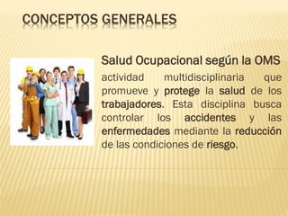 CONCEPTOS GENERALES
Salud Ocupacional según la OMS
actividad
multidisciplinaria
que
promueve y protege la salud de los
trabajadores. Esta disciplina busca
controlar los accidentes y las
enfermedades mediante la reducción
de las condiciones de riesgo.

 