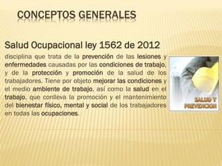 CONCEPTOS GENERALES
Salud Ocupacional ley 1562 de 2012
disciplina que trata de la prevención de las lesiones y
enfermedades causadas por las condiciones de trabajo,
y de la protección y promoción de la salud de los
trabajadores. Tiene por objeto mejorar las condiciones y
el medio ambiente de trabajo, así como la salud en el
trabajo, que conlleva la promoción y el mantenimiento
del bienestar físico, mental y social de los trabajadores
en todas las ocupaciones.

 