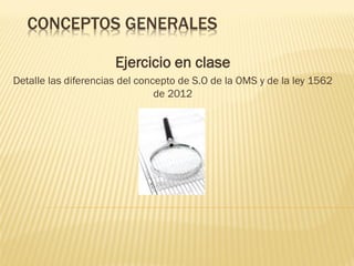 CONCEPTOS GENERALES
Ejercicio en clase
Detalle las diferencias del concepto de S.O de la OMS y de la ley 1562
de 2012

 