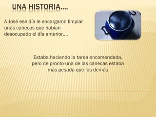 UNA HISTORIA….
A José ese día le encargaron limpiar
unas canecas que habían
desocupado el día anterior….

Estaba haciendo la tarea encomendada,
pero de pronto una de las canecas estaba
más pesada que las demás

 
