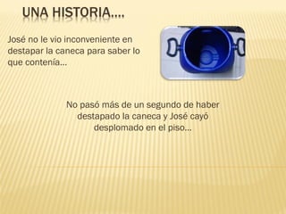 UNA HISTORIA….
José no le vio inconveniente en
destapar la caneca para saber lo
que contenía…

No pasó más de un segundo de haber
destapado la caneca y José cayó
desplomado en el piso…

 