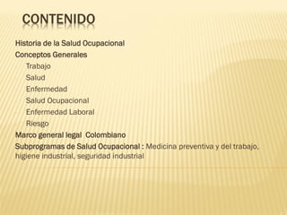 CONTENIDO
Historia de la Salud Ocupacional
Conceptos Generales
Trabajo
Salud
Enfermedad
Salud Ocupacional
Enfermedad Laboral
Riesgo
Marco general legal Colombiano
Subprogramas de Salud Ocupacional : Medicina preventiva y del trabajo,
higiene industrial, seguridad industrial

 