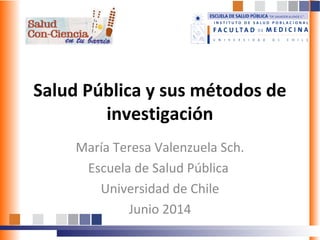 Salud Pública y sus métodos de
investigación
María Teresa Valenzuela Sch.
Escuela de Salud Pública
Universidad de Chile
Junio 2014
 