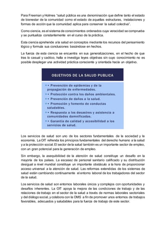 Para Freeman y Holmes “salud pública es una denominación que define tanto el estado
de bienestar de la comunidad como el estado de aquellas estructuras, instalaciones y
formas de acción que la comunidad aplica para conservar la salud colectiva”.
Como ciencia, es el sistema de conocimientos ordenados cuya veracidad se comprueba
y se puntualiza constantemente en el curso de la práctica.
Esta ciencia aprehende a la salud en conceptos mediante los recursos del pensamiento
lógico y formula sus conclusiones basándose en hechos.
La fuerza de esta ciencia se encuentra en sus generalizaciones, en el hecho de que
tras lo casual y caótico, halla e investiga leyes objetivas sin cuyo conocimiento no es
posible desplegar una actividad práctica consciente y orientada hacía un objetivo.
Los servicios de salud son uno de los sectores fundamentales de la sociedad y la
economía. La OIT refrenda los principios fundamentales del derecho humano a la salud
y a la protección social. El sector de la salud también es un importante sector de empleo,
con un gran potencial para la generación de empleo.
Sin embargo, la asequibilidad de la atención de salud constituye un desafío en la
mayoría de los países. La escasez de personal sanitario calificado y su distribución
desigual a nivel mundial constituye un importante obstáculo a la hora de proporcionar
acceso universal a la atención de salud. Las reformas extendidas de los sistemas de
salud están cambiando continuamente el entorno laboral de los trabajadores del sector
de la salud.
Los servicios de salud son entornos laborales únicos y complejos con oportunidades y
desafíos inherentes. La OIT apoya la mejora de las condiciones de trabajo y de las
relaciones de trabajo en el sector de la salud a través de normas laborales sectoriales
y del diálogo social, y colabora con la OMS a fin de promover unos entornos de trabajos
favorables, adecuados y saludables para la fuerza de trabajo de este sector.
 