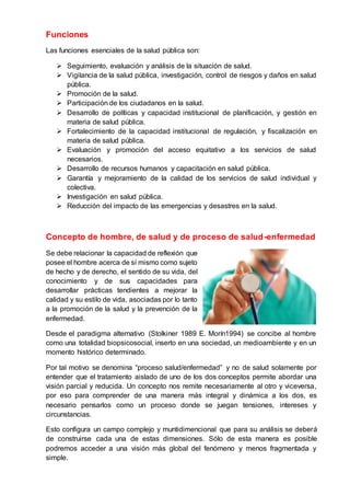 Funciones
Las funciones esenciales de la salud pública son:
 Seguimiento, evaluación y análisis de la situación de salud.
 Vigilancia de la salud pública, investigación, control de riesgos y daños en salud
pública.
 Promoción de la salud.
 Participación de los ciudadanos en la salud.
 Desarrollo de políticas y capacidad institucional de planificación, y gestión en
materia de salud pública.
 Fortalecimiento de la capacidad institucional de regulación, y fiscalización en
materia de salud pública.
 Evaluación y promoción del acceso equitativo a los servicios de salud
necesarios.
 Desarrollo de recursos humanos y capacitación en salud pública.
 Garantía y mejoramiento de la calidad de los servicios de salud individual y
colectiva.
 Investigación en salud pública.
 Reducción del impacto de las emergencias y desastres en la salud.
Concepto de hombre, de salud y de proceso de salud-enfermedad
Se debe relacionar la capacidad de reflexión que
posee el hombre acerca de sí mismo como sujeto
de hecho y de derecho, el sentido de su vida, del
conocimiento y de sus capacidades para
desarrollar prácticas tendientes a mejorar la
calidad y su estilo de vida, asociadas por lo tanto
a la promoción de la salud y la prevención de la
enfermedad.
Desde el paradigma alternativo (Stolkiner 1989 E. Morín1994) se concibe al hombre
como una totalidad biopsicosocial, inserto en una sociedad, un medioambiente y en un
momento histórico determinado.
Por tal motivo se denomina “proceso salud/enfermedad” y no de salud solamente por
entender que el tratamiento aislado de uno de los dos conceptos permite abordar una
visión parcial y reducida. Un concepto nos remite necesariamente al otro y viceversa,
por eso para comprender de una manera más integral y dinámica a los dos, es
necesario pensarlos como un proceso donde se juegan tensiones, intereses y
circunstancias.
Esto configura un campo complejo y muntidimencional que para su análisis se deberá
de construirse cada una de estas dimensiones. Sólo de esta manera es posible
podremos acceder a una visión más global del fenómeno y menos fragmentada y
simple.
 