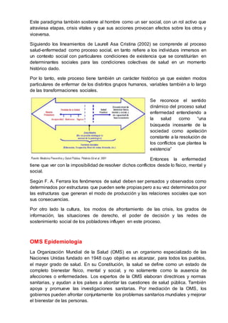 Este paradigma también sostiene al hombre como un ser social, con un rol activo que
atraviesa etapas, crisis vitales y que sus acciones provocan efectos sobre los otros y
viceversa.
Siguiendo los lineamientos de Laurell Asa Cristina (2002) se comprende al proceso
salud-enfermedad como proceso social, en tanto refiere a los individuos inmersos en
un contexto social con particulares condiciones de existencia que se constituirían en
determinantes sociales para las condiciones colectivas de salud en un momento
histórico dado.
Por lo tanto, este proceso tiene también un carácter histórico ya que existen modos
particulares de enfermar de los distintos grupos humanos, variables también a lo largo
de las transformaciones sociales.
Se reconoce el sentido
dinámico del proceso salud
enfermedad entendiendo a
la salud como “una
búsqueda incesante de la
sociedad como apelación
constante a la resolución de
los conflictos que plantea la
existencia”
Entonces la enfermedad
tiene que ver con la imposibilidad de resolver dichos conflictos desde lo físico, mental y
social.
Según F. A. Ferrara los fenómenos de salud deben ser pensados y observados como
determinados por estructuras que pueden serle propias pero a su vez determinados por
las estructuras que generan el modo de producción y las relaciones sociales que son
sus consecuencias.
Por otro lado la cultura, los modos de afrontamiento de las crisis, los grados de
información, las situaciones de derecho, el poder de decisión y las redes de
sostenimiento social de los pobladores influyen en este proceso.
OMS Epidemiologia
La Organización Mundial de la Salud (OMS) es un organismo especializado de las
Naciones Unidas fundado en 1948 cuyo objetivo es alcanzar, para todos los pueblos,
el mayor grado de salud. En su Constitución, la salud se define como un estado de
completo bienestar físico, mental y social, y no solamente como la ausencia de
afecciones o enfermedades. Los expertos de la OMS elaboran directrices y normas
sanitarias, y ayudan a los países a abordar las cuestiones de salud pública. También
apoya y promueve las investigaciones sanitarias. Por mediación de la OMS, los
gobiernos pueden afrontar conjuntamente los problemas sanitarios mundiales y mejorar
el bienestar de las personas.
 