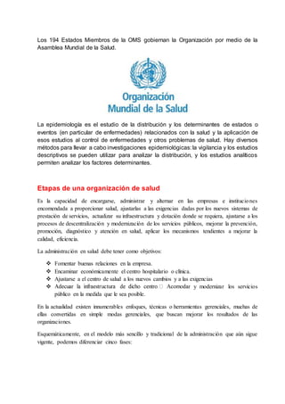 Los 194 Estados Miembros de la OMS gobiernan la Organización por medio de la
Asamblea Mundial de la Salud.
La epidemiología es el estudio de la distribución y los determinantes de estados o
eventos (en particular de enfermedades) relacionados con la salud y la aplicación de
esos estudios al control de enfermedades y otros problemas de salud. Hay diversos
métodos para llevar a cabo investigaciones epidemiológicas: la vigilancia y los estudios
descriptivos se pueden utilizar para analizar la distribución, y los estudios analíticos
permiten analizar los factores determinantes.
Etapas de una organización de salud
Es la capacidad de encargarse, administrar y alternar en las empresas e instituciones
encomendada a proporcionar salud, ajustarlas a las exigencias dadas por los nuevos sistemas de
prestación de servicios, actualizar su infraestructura y dotación donde se requiera, ajustarse a los
procesos de descentralización y modernización de los servicios públicos, mejorar la prevención,
promoción, diagnóstico y atención en salud, aplicar los mecanismos tendientes a mejorar la
calidad, eficiencia.
La administración en salud debe tener como objetivos:
 Fomentar buenas relaciones en la empresa.
 Encaminar económicamente el centro hospitalario o clínica.
 Ajustarse a el centro de salud a los nuevos cambios y a las exigencias
 r y modernizar los servicios
público en la medida que le sea posible.
En la actualidad existen innumerables enfoques, técnicas o herramientas gerenciales, muchas de
ellas convertidas en simple modas gerenciales, que buscan mejorar los resultados de las
organizaciones.
Esquemáticamente, en el modelo más sencillo y tradicional de la administración que aún sigue
vigente, podemos diferenciar cinco fases:
 