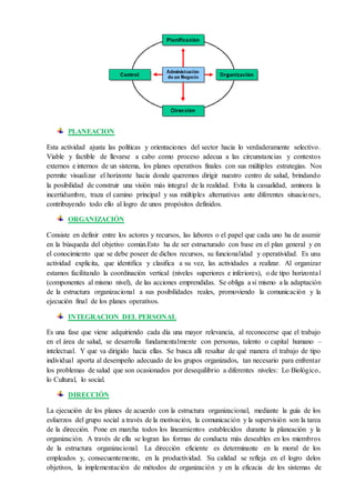 PLANEACION
Esta actividad ajusta las políticas y orientaciones del sector hacia lo verdaderamente selectivo.
Viable y factible de llevarse a cabo como proceso adecua a las circunstancias y contextos
externos e internos de un sistema, los planes operativos finales con sus múltiples estrategias. Nos
permite visualizar el horizonte hacia donde queremos dirigir nuestro centro de salud, brindando
la posibilidad de construir una visión más integral de la realidad. Evita la casualidad, aminora la
incertidumbre, traza el camino principal y sus múltiples alternativas ante diferentes situaciones,
contribuyendo todo ello al logro de unos propósitos definidos.
ORGANIZACIÓN
Consiste en definir entre los actores y recursos, las labores o el papel que cada uno ha de asumir
en la búsqueda del objetivo común.Esto ha de ser estructurado con base en el plan general y en
el conocimiento que se debe poseer de dichos recursos, su funcionalidad y operatividad. Es una
actividad explicita, que identifica y clasifica a su vez, las actividades a realizar. Al organizar
estamos facilitando la coordinación vertical (niveles superiores e inferiores), o de tipo horizontal
(componentes al mismo nivel), de las acciones emprendidas. Se obliga a sí mismo a la adaptación
de la estructura organizacional a sus posibilidades reales, promoviendo la comunicación y la
ejecución final de los planes operativos.
INTEGRACION DEL PERSONAL
Es una fase que viene adquiriendo cada día una mayor relevancia, al reconocerse que el trabajo
en el área de salud, se desarrolla fundamentalmente con personas, talento o capital humano –
intelectual. Y que va dirigido hacia ellas. Se busca allí resaltar de qué manera el trabajo de tipo
individual aporta al desempeño adecuado de los grupos organizados, tan necesario para enfrentar
los problemas de salud que son ocasionados por desequilibrio a diferentes niveles: Lo Biológico,
lo Cultural, lo social.
DIRECCIÓN
La ejecución de los planes de acuerdo con la estructura organizacional, mediante la guía de los
esfuerzos del grupo social a través de la motivación, la comunicación y la supervisión son la tarea
de la dirección. Pone en marcha todos los lineamientos establecidos durante la planeación y la
organización. A través de ella se logran las formas de conducta más deseables en los miembros
de la estructura organizacional. La dirección eficiente es determinante en la moral de los
empleados y, consecuentemente, en la productividad. Su calidad se refleja en el logro delos
objetivos, la implementación de métodos de organización y en la eficacia de los sistemas de
 