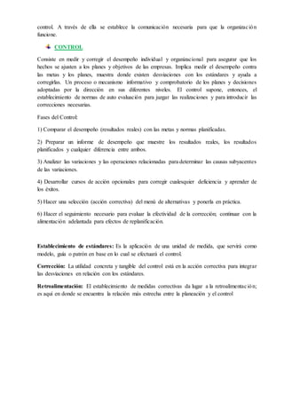 control. A través de ella se establece la comunicación necesaria para que la organización
funcione.
CONTROL
Consiste en medir y corregir el desempeño individual y organizacional para asegurar que los
hechos se ajusten a los planes y objetivos de las empresas. Implica medir el desempeño contra
las metas y los planes, muestra donde existen desviaciones con los estándares y ayuda a
corregirlas. Un proceso o mecanismo informativo y comprobatorio de los planes y decisiones
adoptadas por la dirección en sus diferentes niveles. El control supone, entonces, el
establecimiento de normas de auto evaluación para juzgar las realizaciones y para introducir las
correcciones necesarias.
Fases del Control:
1) Comparar el desempeño (resultados reales) con las metas y normas planificadas.
2) Preparar un informe de desempeño que muestre los resultados reales, los resultados
planificados y cualquier diferencia entre ambos.
3) Analizar las variaciones y las operaciones relacionadas para determinar las causas subyacentes
de las variaciones.
4) Desarrollar cursos de acción opcionales para corregir cualesquier deficiencia y aprender de
los éxitos.
5) Hacer una selección (acción correctiva) del menú de alternativas y ponerla en práctica.
6) Hacer el seguimiento necesario para evaluar la efectividad de la corrección; continuar con la
alimentación adelantada para efectos de replanificación.
Establecimiento de estándares: Es la aplicación de una unidad de medida, que servirá como
modelo, guía o patrón en base en lo cual se efectuará el control.
Corrección: La utilidad concreta y tangible del control está en la acción correctiva para integrar
las desviaciones en relación con los estándares.
Retroalimentación: El establecimiento de medidas correctivas da lugar a la retroalimentación;
es aquí en donde se encuentra la relación más estrecha entre la planeación y el control
 