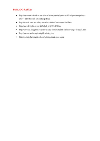 BIBLIOGRAFÍA:
 http://www.nutricion.fcm.unc.edu.ar/index.php/asignaturas/37-asignaturas/primer-
ano/77-introduccion-a-la-salud-publica
 http://escuela.med.puc.cl/recursos/recepidem/introductorios1.htm
 https://es.wikipedia.org/wiki/Salud_p%C3%BAblica
 http://www.ilo.org/global/industries-and-sectors/health-services/lang--es/index.htm
 http://www.who.int/topics/epidemiology/es/
 http://es.slideshare.net/jayabero/administracion-en-salud
 