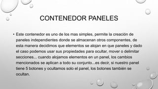 CONTENEDOR PANELES
• Este contenedor es uno de los mas simples, permite la creación de
paneles independientes donde se almacenan otros componentes, de
esta manera decidimos que elementos se alojan en que paneles y dado
el caso podemos usar sus propiedades para ocultar, mover o delimitar
secciones... cuando alojamos elementos en un panel, los cambios
mencionados se aplican a todo su conjunto...es decir, si nuestro panel
tiene 5 botones y ocultamos solo el panel, los botones también se
ocultan.
 