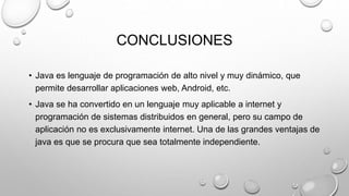 CONCLUSIONES
• Java es lenguaje de programación de alto nivel y muy dinámico, que
permite desarrollar aplicaciones web, Android, etc.
• Java se ha convertido en un lenguaje muy aplicable a internet y
programación de sistemas distribuidos en general, pero su campo de
aplicación no es exclusivamente internet. Una de las grandes ventajas de
java es que se procura que sea totalmente independiente.
 