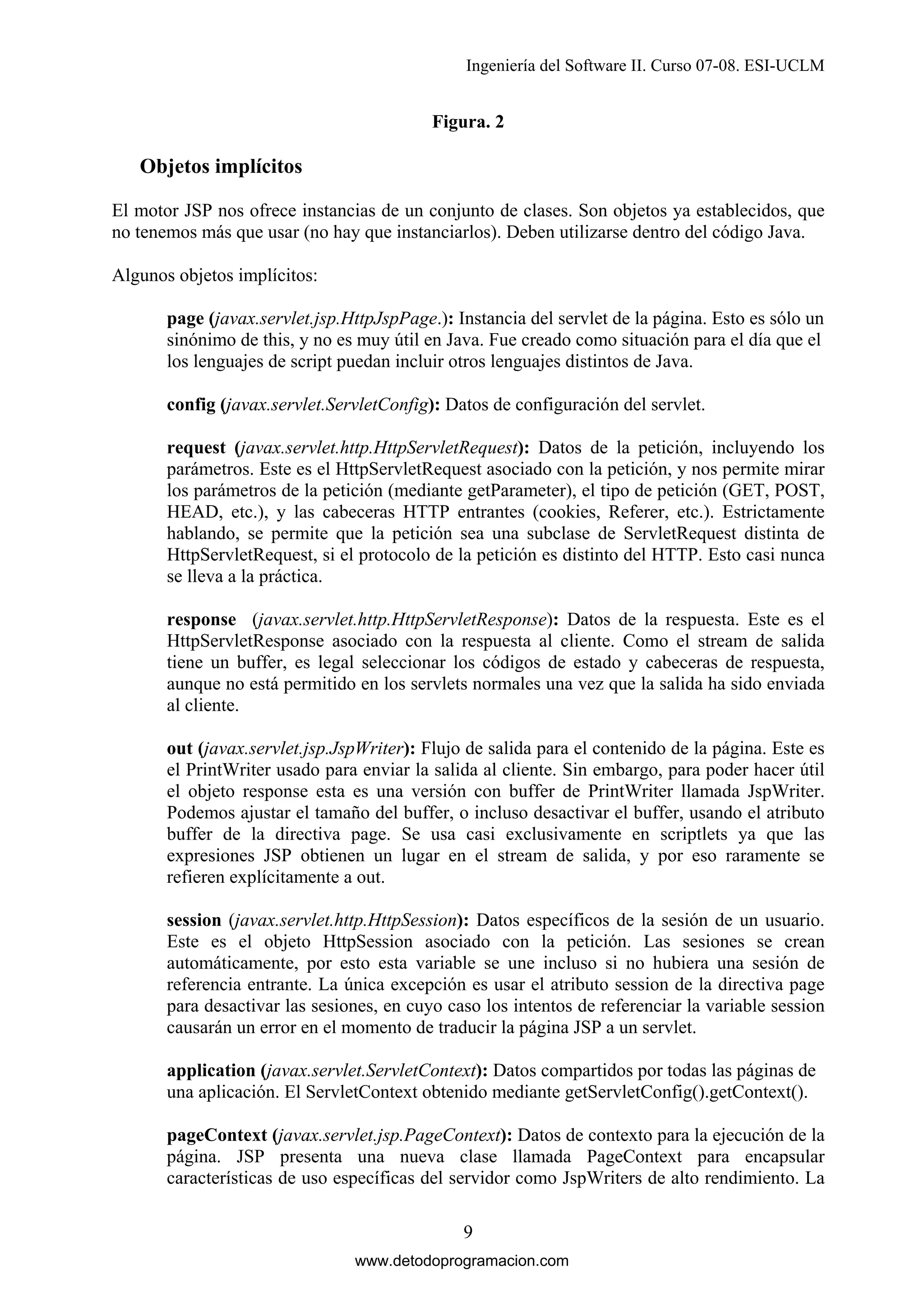 Ingeniería del Software II. Curso 07-08. ESI-UCLM

Figura. 2

Objetos implícitos
El motor JSP nos ofrece instancias de un conjunto de clases. Son objetos ya establecidos, que
no tenemos más que usar (no hay que instanciarlos). Deben utilizarse dentro del código Java.
Algunos objetos implícitos:
page (javax.servlet.jsp.HttpJspPage.): Instancia del servlet de la página. Esto es sólo un
sinónimo de this, y no es muy útil en Java. Fue creado como situación para el día que el
los lenguajes de script puedan incluir otros lenguajes distintos de Java.
config (javax.servlet.ServletConfig): Datos de configuración del servlet.
request (javax.servlet.http.HttpServletRequest): Datos de la petición, incluyendo los
parámetros. Este es el HttpServletRequest asociado con la petición, y nos permite mirar
los parámetros de la petición (mediante getParameter), el tipo de petición (GET, POST,
HEAD, etc.), y las cabeceras HTTP entrantes (cookies, Referer, etc.). Estrictamente
hablando, se permite que la petición sea una subclase de ServletRequest distinta de
HttpServletRequest, si el protocolo de la petición es distinto del HTTP. Esto casi nunca
se lleva a la práctica.
response (javax.servlet.http.HttpServletResponse): Datos de la respuesta. Este es el
HttpServletResponse asociado con la respuesta al cliente. Como el stream de salida
tiene un buffer, es legal seleccionar los códigos de estado y cabeceras de respuesta,
aunque no está permitido en los servlets normales una vez que la salida ha sido enviada
al cliente.
out (javax.servlet.jsp.JspWriter): Flujo de salida para el contenido de la página. Este es
el PrintWriter usado para enviar la salida al cliente. Sin embargo, para poder hacer útil
el objeto response esta es una versión con buffer de PrintWriter llamada JspWriter.
Podemos ajustar el tamaño del buffer, o incluso desactivar el buffer, usando el atributo
buffer de la directiva page. Se usa casi exclusivamente en scriptlets ya que las
expresiones JSP obtienen un lugar en el stream de salida, y por eso raramente se
refieren explícitamente a out.
session (javax.servlet.http.HttpSession): Datos específicos de la sesión de un usuario.
Este es el objeto HttpSession asociado con la petición. Las sesiones se crean
automáticamente, por esto esta variable se une incluso si no hubiera una sesión de
referencia entrante. La única excepción es usar el atributo session de la directiva page
para desactivar las sesiones, en cuyo caso los intentos de referenciar la variable session
causarán un error en el momento de traducir la página JSP a un servlet.
application (javax.servlet.ServletContext): Datos compartidos por todas las páginas de
una aplicación. El ServletContext obtenido mediante getServletConfig().getContext().
pageContext (javax.servlet.jsp.PageContext): Datos de contexto para la ejecución de la
página. JSP presenta una nueva clase llamada PageContext para encapsular
características de uso específicas del servidor como JspWriters de alto rendimiento. La
9
www.detodoprogramacion.com

 