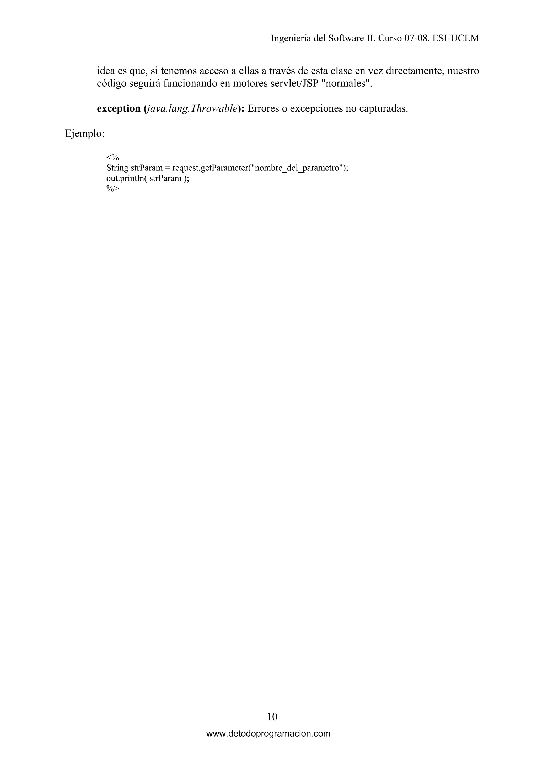 Ingeniería del Software II. Curso 07-08. ESI-UCLM

idea es que, si tenemos acceso a ellas a través de esta clase en vez directamente, nuestro
código seguirá funcionando en motores servlet/JSP "normales".
exception (java.lang.Throwable): Errores o excepciones no capturadas.
Ejemplo:
<%
String strParam = request.getParameter("nombre_del_parametro");
out.println( strParam );
%>

10
www.detodoprogramacion.com

 