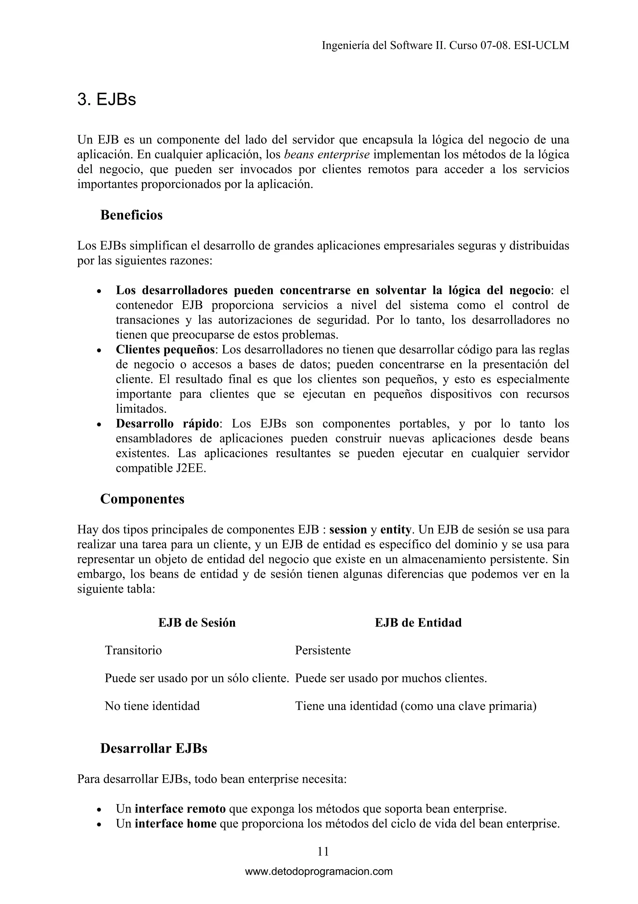 Ingeniería del Software II. Curso 07-08. ESI-UCLM

3. EJBs
Un EJB es un componente del lado del servidor que encapsula la lógica del negocio de una
aplicación. En cualquier aplicación, los beans enterprise implementan los métodos de la lógica
del negocio, que pueden ser invocados por clientes remotos para acceder a los servicios
importantes proporcionados por la aplicación.

Beneficios
Los EJBs simplifican el desarrollo de grandes aplicaciones empresariales seguras y distribuidas
por las siguientes razones:
•

•

•

Los desarrolladores pueden concentrarse en solventar la lógica del negocio: el
contenedor EJB proporciona servicios a nivel del sistema como el control de
transaciones y las autorizaciones de seguridad. Por lo tanto, los desarrolladores no
tienen que preocuparse de estos problemas.
Clientes pequeños: Los desarrolladores no tienen que desarrollar código para las reglas
de negocio o accesos a bases de datos; pueden concentrarse en la presentación del
cliente. El resultado final es que los clientes son pequeños, y esto es especialmente
importante para clientes que se ejecutan en pequeños dispositivos con recursos
limitados.
Desarrollo rápido: Los EJBs son componentes portables, y por lo tanto los
ensambladores de aplicaciones pueden construir nuevas aplicaciones desde beans
existentes. Las aplicaciones resultantes se pueden ejecutar en cualquier servidor
compatible J2EE.

Componentes
Hay dos tipos principales de componentes EJB : session y entity. Un EJB de sesión se usa para
realizar una tarea para un cliente, y un EJB de entidad es específico del dominio y se usa para
representar un objeto de entidad del negocio que existe en un almacenamiento persistente. Sin
embargo, los beans de entidad y de sesión tienen algunas diferencias que podemos ver en la
siguiente tabla:
EJB de Sesión
Transitorio

EJB de Entidad
Persistente

Puede ser usado por un sólo cliente. Puede ser usado por muchos clientes.
No tiene identidad

Tiene una identidad (como una clave primaria)

Desarrollar EJBs
Para desarrollar EJBs, todo bean enterprise necesita:
•
•

Un interface remoto que exponga los métodos que soporta bean enterprise.
Un interface home que proporciona los métodos del ciclo de vida del bean enterprise.
11
www.detodoprogramacion.com

 