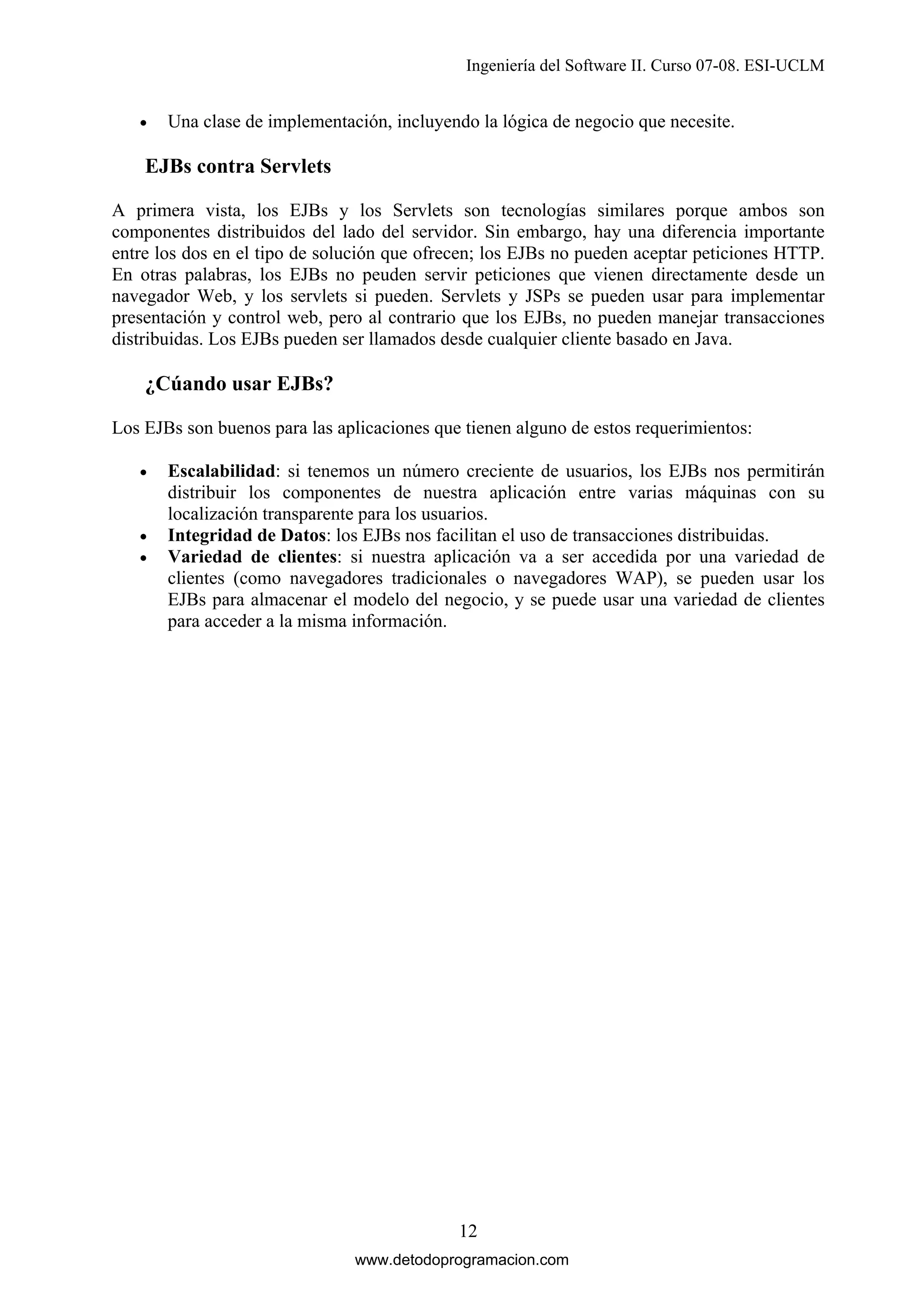 Ingeniería del Software II. Curso 07-08. ESI-UCLM
•

Una clase de implementación, incluyendo la lógica de negocio que necesite.

EJBs contra Servlets
A primera vista, los EJBs y los Servlets son tecnologías similares porque ambos son
componentes distribuidos del lado del servidor. Sin embargo, hay una diferencia importante
entre los dos en el tipo de solución que ofrecen; los EJBs no pueden aceptar peticiones HTTP.
En otras palabras, los EJBs no peuden servir peticiones que vienen directamente desde un
navegador Web, y los servlets si pueden. Servlets y JSPs se pueden usar para implementar
presentación y control web, pero al contrario que los EJBs, no pueden manejar transacciones
distribuidas. Los EJBs pueden ser llamados desde cualquier cliente basado en Java.

¿Cúando usar EJBs?
Los EJBs son buenos para las aplicaciones que tienen alguno de estos requerimientos:
•

•
•

Escalabilidad: si tenemos un número creciente de usuarios, los EJBs nos permitirán
distribuir los componentes de nuestra aplicación entre varias máquinas con su
localización transparente para los usuarios.
Integridad de Datos: los EJBs nos facilitan el uso de transacciones distribuidas.
Variedad de clientes: si nuestra aplicación va a ser accedida por una variedad de
clientes (como navegadores tradicionales o navegadores WAP), se pueden usar los
EJBs para almacenar el modelo del negocio, y se puede usar una variedad de clientes
para acceder a la misma información.

12
www.detodoprogramacion.com

 