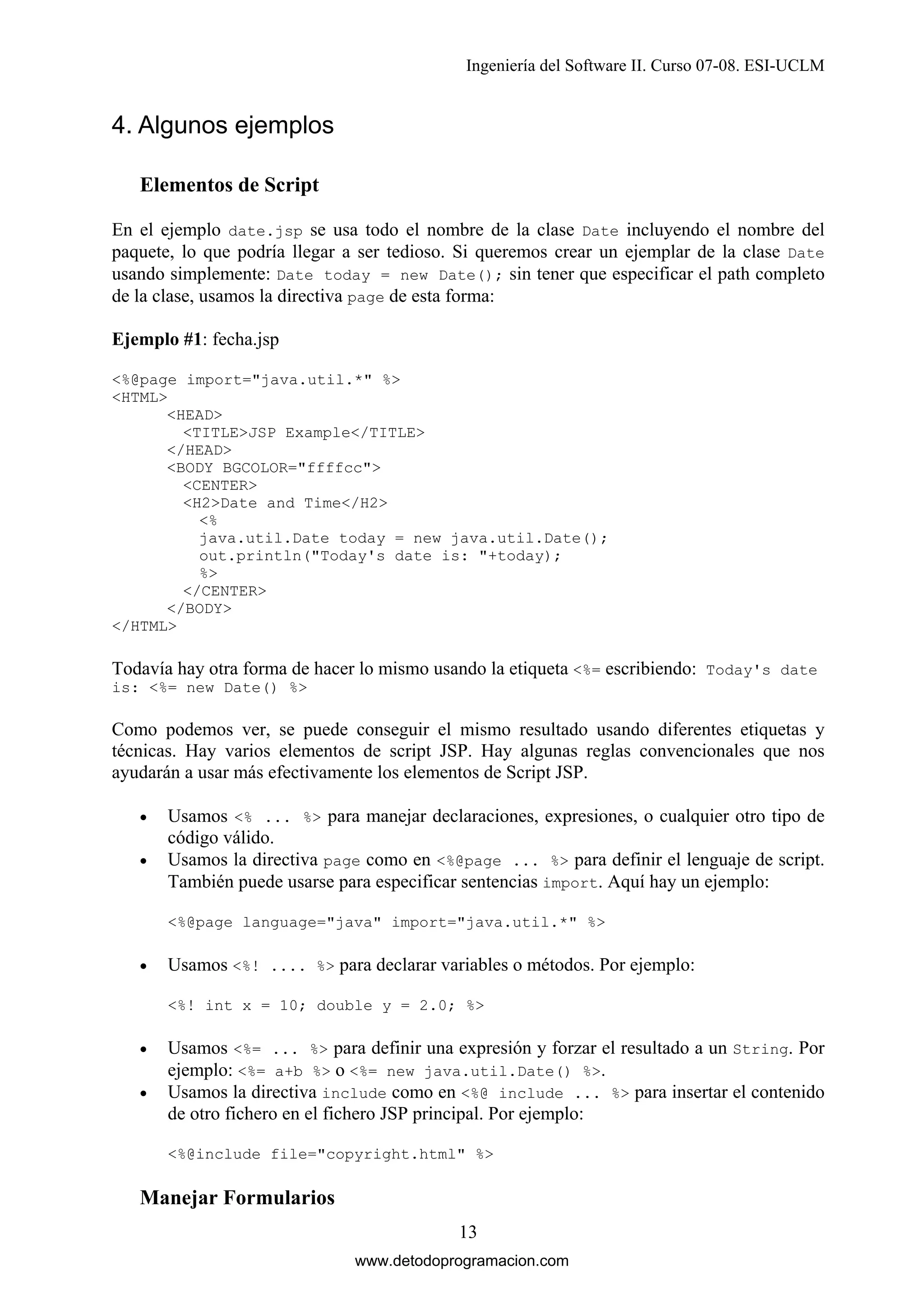 Ingeniería del Software II. Curso 07-08. ESI-UCLM

4. Algunos ejemplos
Elementos de Script
En el ejemplo date.jsp se usa todo el nombre de la clase Date incluyendo el nombre del
paquete, lo que podría llegar a ser tedioso. Si queremos crear un ejemplar de la clase Date
usando simplemente: Date today = new Date(); sin tener que especificar el path completo
de la clase, usamos la directiva page de esta forma:
Ejemplo #1: fecha.jsp
<%@page import="java.util.*" %>
<HTML>
<HEAD>
<TITLE>JSP Example</TITLE>
</HEAD>
<BODY BGCOLOR="ffffcc">
<CENTER>
<H2>Date and Time</H2>
<%
java.util.Date today = new java.util.Date();
out.println("Today's date is: "+today);
%>
</CENTER>
</BODY>
</HTML>

Todavía hay otra forma de hacer lo mismo usando la etiqueta <%= escribiendo: Today's date
is: <%= new Date() %>

Como podemos ver, se puede conseguir el mismo resultado usando diferentes etiquetas y
técnicas. Hay varios elementos de script JSP. Hay algunas reglas convencionales que nos
ayudarán a usar más efectivamente los elementos de Script JSP.
•
•

Usamos <% ... %> para manejar declaraciones, expresiones, o cualquier otro tipo de
código válido.
Usamos la directiva page como en <%@page ... %> para definir el lenguaje de script.
También puede usarse para especificar sentencias import. Aquí hay un ejemplo:
<%@page language="java" import="java.util.*" %>

•

Usamos <%! .... %> para declarar variables o métodos. Por ejemplo:
<%! int x = 10; double y = 2.0; %>

•
•

Usamos <%= ... %> para definir una expresión y forzar el resultado a un String. Por
ejemplo: <%= a+b %> o <%= new java.util.Date() %>.
Usamos la directiva include como en <%@ include ... %> para insertar el contenido
de otro fichero en el fichero JSP principal. Por ejemplo:
<%@include file="copyright.html" %>

Manejar Formularios
13
www.detodoprogramacion.com

 