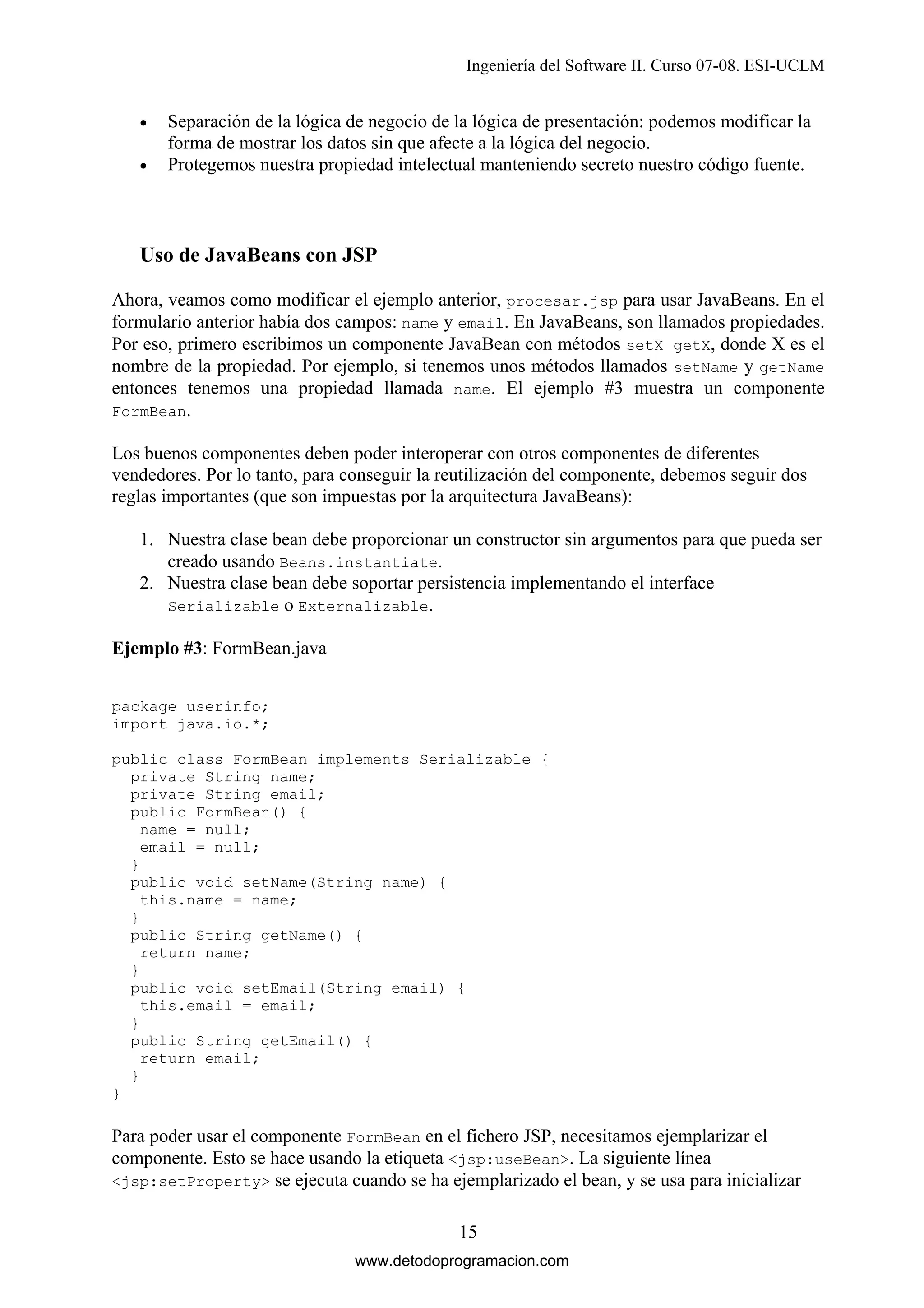 Ingeniería del Software II. Curso 07-08. ESI-UCLM
•
•

Separación de la lógica de negocio de la lógica de presentación: podemos modificar la
forma de mostrar los datos sin que afecte a la lógica del negocio.
Protegemos nuestra propiedad intelectual manteniendo secreto nuestro código fuente.

Uso de JavaBeans con JSP
Ahora, veamos como modificar el ejemplo anterior, procesar.jsp para usar JavaBeans. En el
formulario anterior había dos campos: name y email. En JavaBeans, son llamados propiedades.
Por eso, primero escribimos un componente JavaBean con métodos setX getX, donde X es el
nombre de la propiedad. Por ejemplo, si tenemos unos métodos llamados setName y getName
entonces tenemos una propiedad llamada name. El ejemplo #3 muestra un componente
FormBean.
Los buenos componentes deben poder interoperar con otros componentes de diferentes
vendedores. Por lo tanto, para conseguir la reutilización del componente, debemos seguir dos
reglas importantes (que son impuestas por la arquitectura JavaBeans):
1. Nuestra clase bean debe proporcionar un constructor sin argumentos para que pueda ser
creado usando Beans.instantiate.
2. Nuestra clase bean debe soportar persistencia implementando el interface
Serializable o Externalizable.
Ejemplo #3: FormBean.java
package userinfo;
import java.io.*;
public class FormBean implements Serializable {
private String name;
private String email;
public FormBean() {
name = null;
email = null;
}
public void setName(String name) {
this.name = name;
}
public String getName() {
return name;
}
public void setEmail(String email) {
this.email = email;
}
public String getEmail() {
return email;
}
}

Para poder usar el componente FormBean en el fichero JSP, necesitamos ejemplarizar el
componente. Esto se hace usando la etiqueta <jsp:useBean>. La siguiente línea
<jsp:setProperty> se ejecuta cuando se ha ejemplarizado el bean, y se usa para inicializar
15
www.detodoprogramacion.com

 