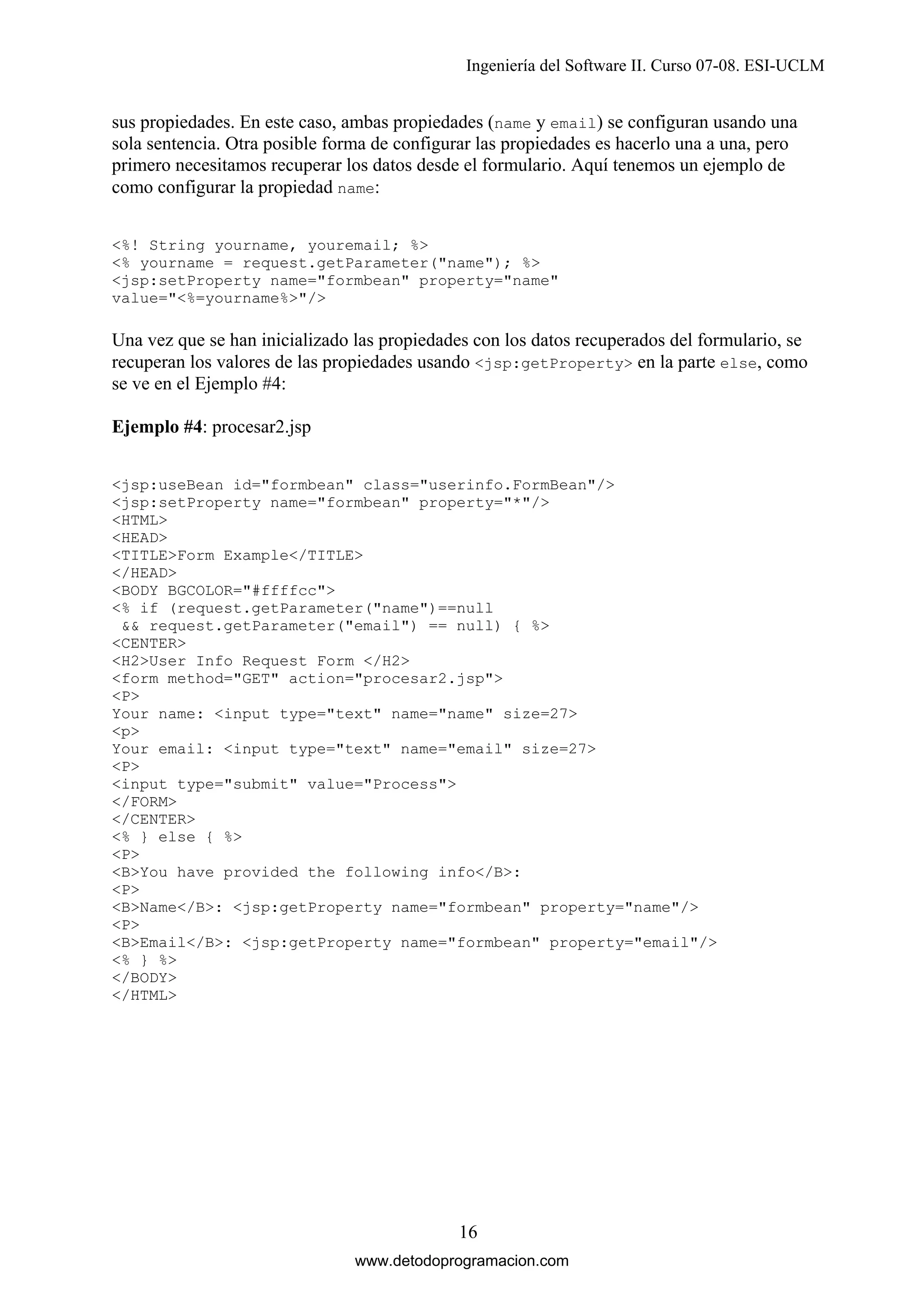 Ingeniería del Software II. Curso 07-08. ESI-UCLM

sus propiedades. En este caso, ambas propiedades (name y email) se configuran usando una
sola sentencia. Otra posible forma de configurar las propiedades es hacerlo una a una, pero
primero necesitamos recuperar los datos desde el formulario. Aquí tenemos un ejemplo de
como configurar la propiedad name:
<%! String yourname, youremail; %>
<% yourname = request.getParameter("name"); %>
<jsp:setProperty name="formbean" property="name"
value="<%=yourname%>"/>

Una vez que se han inicializado las propiedades con los datos recuperados del formulario, se
recuperan los valores de las propiedades usando <jsp:getProperty> en la parte else, como
se ve en el Ejemplo #4:
Ejemplo #4: procesar2.jsp
<jsp:useBean id="formbean" class="userinfo.FormBean"/>
<jsp:setProperty name="formbean" property="*"/>
<HTML>
<HEAD>
<TITLE>Form Example</TITLE>
</HEAD>
<BODY BGCOLOR="#ffffcc">
<% if (request.getParameter("name")==null
&& request.getParameter("email") == null) { %>
<CENTER>
<H2>User Info Request Form </H2>
<form method="GET" action="procesar2.jsp">
<P>
Your name: <input type="text" name="name" size=27>
<p>
Your email: <input type="text" name="email" size=27>
<P>
<input type="submit" value="Process">
</FORM>
</CENTER>
<% } else { %>
<P>
<B>You have provided the following info</B>:
<P>
<B>Name</B>: <jsp:getProperty name="formbean" property="name"/>
<P>
<B>Email</B>: <jsp:getProperty name="formbean" property="email"/>
<% } %>
</BODY>
</HTML>

16
www.detodoprogramacion.com

 