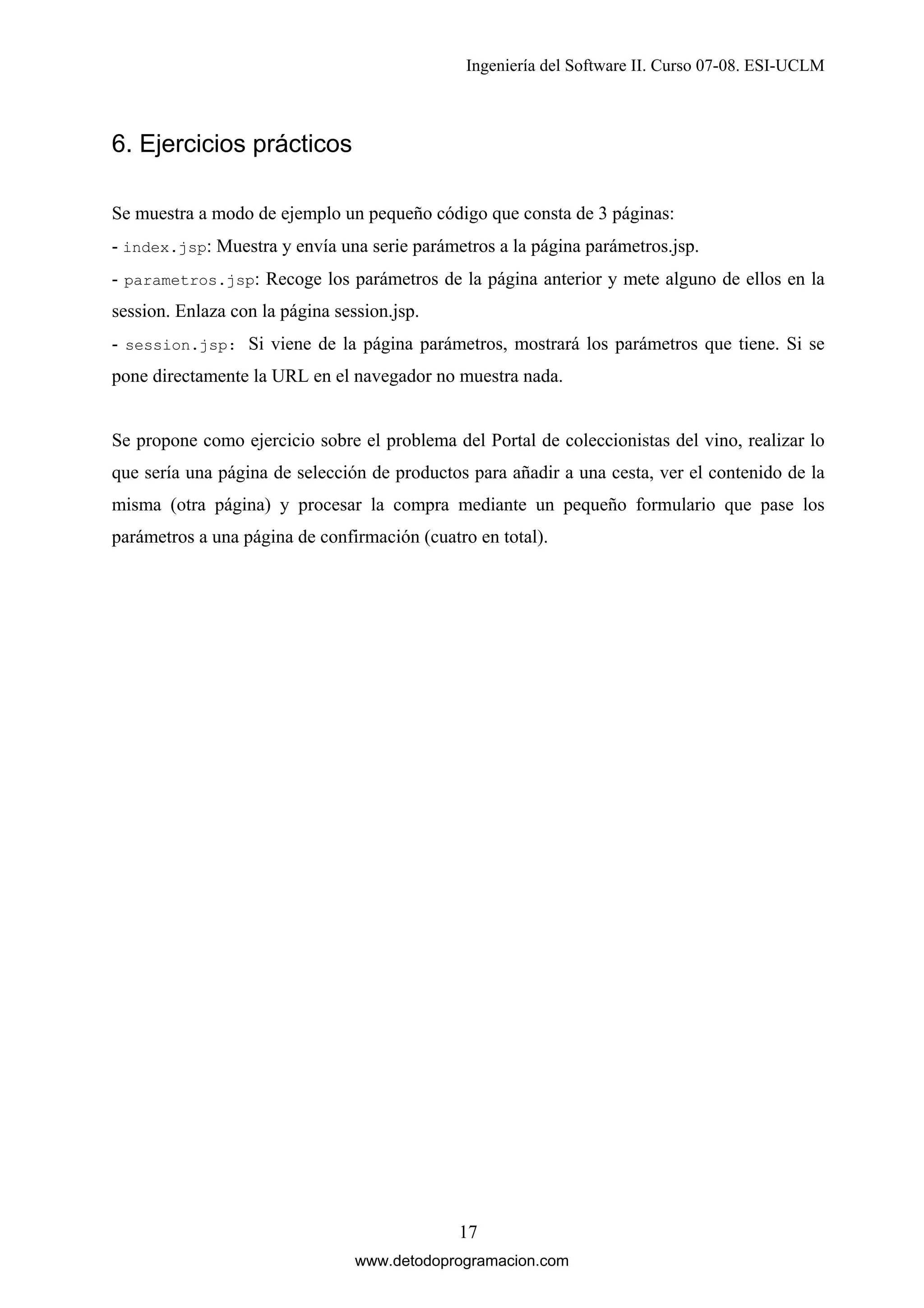 Ingeniería del Software II. Curso 07-08. ESI-UCLM

6. Ejercicios prácticos
Se muestra a modo de ejemplo un pequeño código que consta de 3 páginas:
- index.jsp: Muestra y envía una serie parámetros a la página parámetros.jsp.
- parametros.jsp: Recoge los parámetros de la página anterior y mete alguno de ellos en la
session. Enlaza con la página session.jsp.
- session.jsp: Si viene de la página parámetros, mostrará los parámetros que tiene. Si se
pone directamente la URL en el navegador no muestra nada.

Se propone como ejercicio sobre el problema del Portal de coleccionistas del vino, realizar lo
que sería una página de selección de productos para añadir a una cesta, ver el contenido de la
misma (otra página) y procesar la compra mediante un pequeño formulario que pase los
parámetros a una página de confirmación (cuatro en total).

17
www.detodoprogramacion.com

 